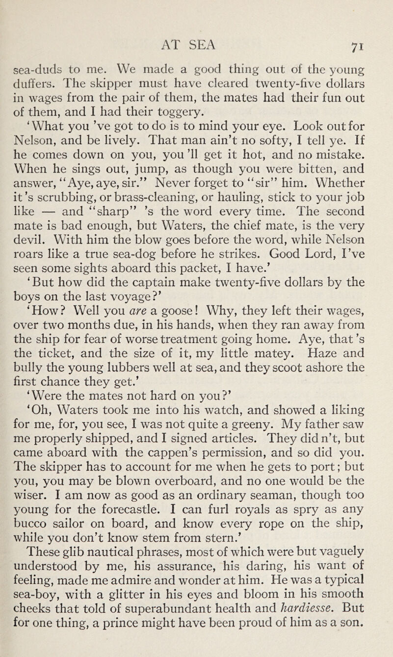 sea-duds to me. We made a good thing out of the young duffers. The skipper must have cleared twenty-five dollars in wages from the pair of them, the mates had their fun out of them, and I had their toggery. ‘What you ’ve got to do is to mind your eye. Look out for Nelson, and be lively. That man ain’t no softy, I tell ye. If he comes down on you, you ’ll get it hot, and no mistake. When he sings out, jump, as though you were bitten, and answer, “Aye, aye, sir.” Never forget to “sir” him. Whether it’s scrubbing, or brass-cleaning, or hauling, stick to your job like — and “sharp” ’s the word every time. The second mate is bad enough, but Waters, the chief mate, is the very devil. With him the blow goes before the word, while Nelson roars like a true sea-dog before he strikes. Good Lord, I’ve seen some sights aboard this packet, I have.’ ‘ But how did the captain make twenty-five dollars by the boys on the last voyage?’ ‘How? Well you are a goose! Why, they left their wages, over two months due, in his hands, when they ran away from the ship for fear of worse treatment going home. Aye, that’s the ticket, and the size of it, my little matey. Haze and bully the young lubbers well at sea, and they scoot ashore the first chance they get.’ ‘Were the mates not hard on you?’ ‘Oh, Waters took me into his watch, and showed a liking for me, for, you see, I was not quite a greeny. My father saw me properly shipped, and I signed articles. They did n’t, but came aboard with the cappen’s permission, and so did you. The skipper has to account for me when he gets to port; but you, you may be blown overboard, and no one would be the wiser. I am now as good as an ordinary seaman, though too young for the forecastle. I can furl royals as spry as any bucco sailor on board, and know every rope on the ship, while you don’t know stem from stern.’ These glib nautical phrases, most of which were but vaguely understood by me, his assurance, his daring, his want of feeling, made me admire and wonder at him. He was a typical sea-boy, with a glitter in his eyes and bloom in his smooth cheeks that told of superabundant health and hardiesse. But for one thing, a prince might have been proud of him as a son.