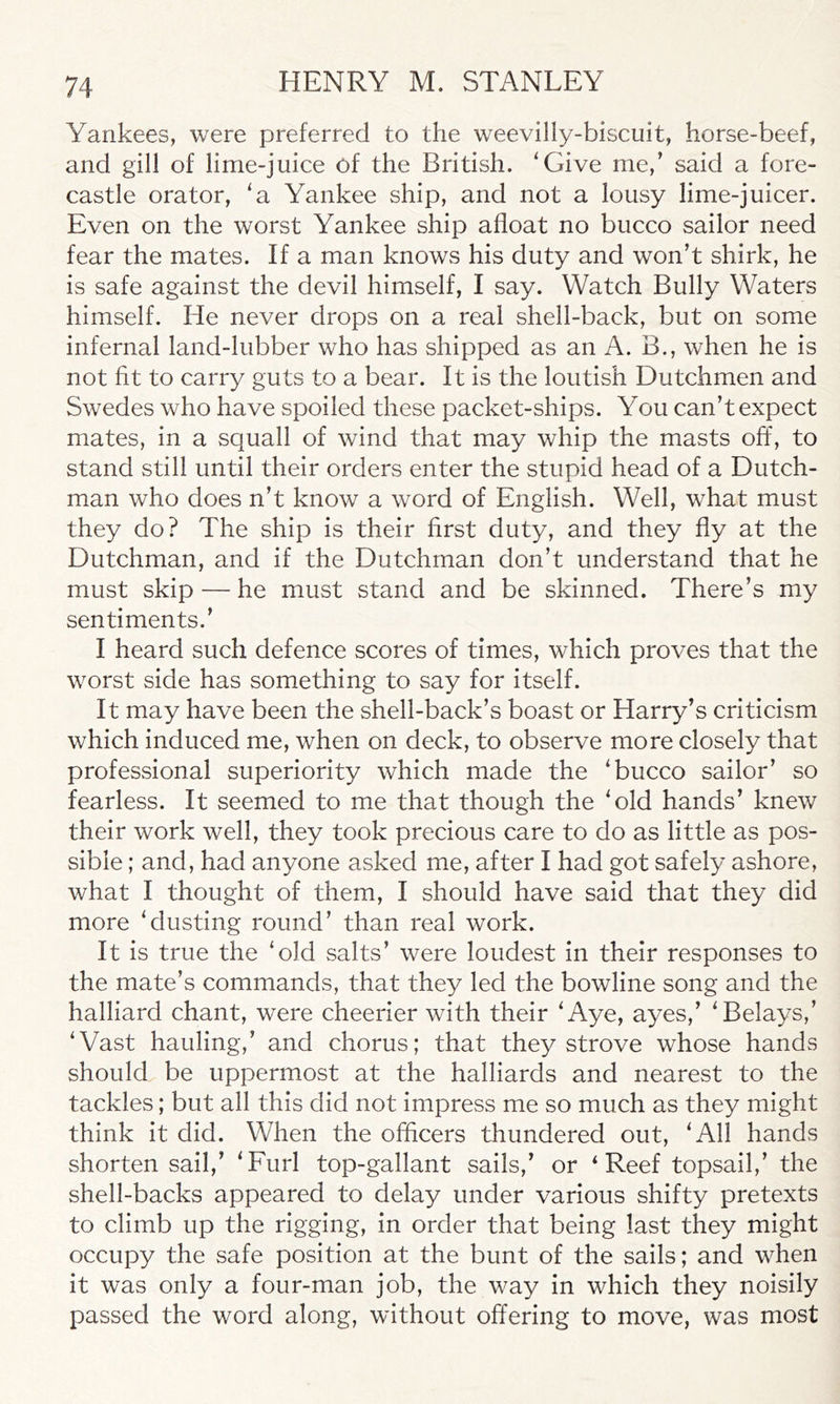 Yankees, were preferred to the weevilly-biscuit, horse-beef, and gill of lime-juice of the British. 'Give me/ said a fore- castle orator, 'a Yankee ship, and not a lousy lime-juicer. Even on the worst Yankee ship afloat no bucco sailor need fear the mates. If a man knows his duty and won’t shirk, he is safe against the devil himself, I say. Watch Bully Waters himself. He never drops on a real shell-back, but on some infernal land-lubber who has shipped as an A. B., when he is not fit to carry guts to a bear. It is the loutish Dutchmen and Swedes who have spoiled these packet-ships. You can’t expect mates, in a squall of wind that may whip the masts off, to stand still until their orders enter the stupid head of a Dutch- man who does n’t know a word of English. Well, what must they do? The ship is their first duty, and they fly at the Dutchman, and if the Dutchman don’t understand that he must skip — he must stand and be skinned. There’s my sentiments.’ I heard such defence scores of times, which proves that the worst side has something to say for itself. It may have been the shell-back’s boast or Harry’s criticism which induced me, when on deck, to observe more closely that professional superiority which made the 'bucco sailor’ so fearless. It seemed to me that though the 'old hands’ knew their work well, they took precious care to do as little as pos- sible ; and, had anyone asked me, after I had got safely ashore, what I thought of them, I should have said that they did more 'dusting round’ than real work. It is true the ‘old salts’ were loudest in their responses to the mate’s commands, that they led the bowline song and the halliard chant, were cheerier with their 'Aye, ayes,’ 'Belays/ 'Vast hauling/ and chorus; that they strove whose hands should be uppermost at the halliards and nearest to the tackles; but all this did not impress me so much as they might think it did. When the officers thundered out, 'All hands shorten sail,’ 'Furl top-gallant sails,’ or ‘ Reef topsail,’ the shell-backs appeared to delay under various shifty pretexts to climb up the rigging, in order that being last they might occupy the safe position at the bunt of the sails; and when it was only a four-man job, the way in which they noisily passed the word along, without offering to move, was most