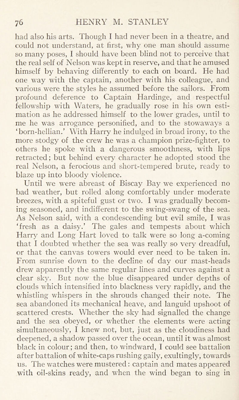 had also his arts. Though I had never been in a theatre, and could not understand, at first, why one man should assume so many poses, I should have been blind not to perceive that the real self of Nelson was kept in reserve, and that he amused himself by behaving differently to each on board. He had one way with the captain, another with his colleague, and various were the styles he assumed before the sailors. From profound deference to Captain Hardinge, and respectful fellowship with Waters, he gradually rose in his own esti- mation as he addressed himself to the lower grades, until to me he was arrogance personified, and to the stowaways a ‘born-hellian.’ With Harry he indulged in broad irony, to the more stodgy of the crew he was a champion prize-fighter, to others he spoke with a dangerous smoothness, with lips retracted; but behind every character he adopted stood the real Nelson, a ferocious and short-tempered brute, ready to blaze up into bloody violence. Until we were abreast of Biscay Bay we experienced no bad weather, but rolled along comfortably under moderate breezes, with a spiteful gust or two. I was gradually becom- ing seasoned, and indifferent to the swing-swang of the sea. As Nelson said, with a condescending but evil smile, I was ‘fresh as a daisy.’ The gales and tempests about which Harry and Long Hart loved to talk were so long a-coming that I doubted whether the sea was really so very dreadful, or that the canvas towers would ever need to be taken in. From sunrise down to the decline of day our mast-heads drew apparently the same regular lines and curves against a clear sky. But now the blue disappeared under depths of clouds which intensified into blackness very rapidly, and the whistling whispers in the shrouds changed their note. The sea abandoned its mechanical heave, and languid upshoot of scattered crests. Whether the sky had signalled the change and the sea obeyed, or whether the elements were acting simultaneously, I knew not, but, just as the cloudiness had deepened, a shadow passed over the ocean, until it was almost black in colour; and then, to windward, I could see battalion after battalion of white-caps rushing gaily, exultingly, towards us. The watches were mustered: captain and mates appeared with oil-skins ready, and when the wind began to sing in