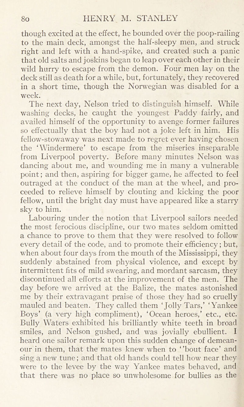 though excited at the effect, he bounded over the poop-railing to the main deck, amongst the half-sleepy men, and struck right and left with a hand-spike, and created such a panic that old salts and joskins began to leap over each other in their wild hurry to escape from the demon. Four men lay on the deck still as death for a while, but, fortunately, they recovered in a short time, though the Norwegian was disabled for a week. The next day, Nelson tried to distinguish himself. While washing decks, he caught the youngest Paddy fairly, and availed himself of the opportunity to avenge former failures so effectually that the boy had not a joke left in him. His fellow-stowaway was next made to regret ever having chosen the 'Windermere’ to escape from the miseries inseparable from Liverpool poverty. Before many minutes Nelson was dancing about me, and wounding me in many a vulnerable point; and then, aspiring for bigger game, he affected to feel outraged at the conduct of the man at the wheel, and pro- ceeded to relieve himself by clouting and kicking the poor fellow, until the bright day must have appeared like a starry sky to him. Labouring under the notion that Liverpool sailors needed the most ferocious discipline, our two mates seldom omitted a chance to prove to them that they were resolved to follow every detail of the code, and to promote their efficiency; but, when about four days from the mouth of the Mississippi, they suddenly abstained from physical violence, and except by intermittent fits of mild swearing, and mordant sarcasm, they discontinued all efforts at the improvement of the men. The day before we arrived at the Balize, the mates astonished me by their extravagant praise of those they had so cruelly mauled and beaten. They called them 'Jolly Tars,’ 'Yankee Boys’ (a very high compliment), 'Ocean heroes,’ etc., etc. Bully Waters exhibited his brilliantly white teeth in broad smiles, and Nelson gushed, and was jovially ebullient. I heard one sailor remark upon this sudden change of demean- our in them, that the mates knew when to '’bout face’ and sing a new tune; and that old hands could tell how near they were to the levee by the way Yankee mates behaved, and that there was no place so unwholesome for bullies as the