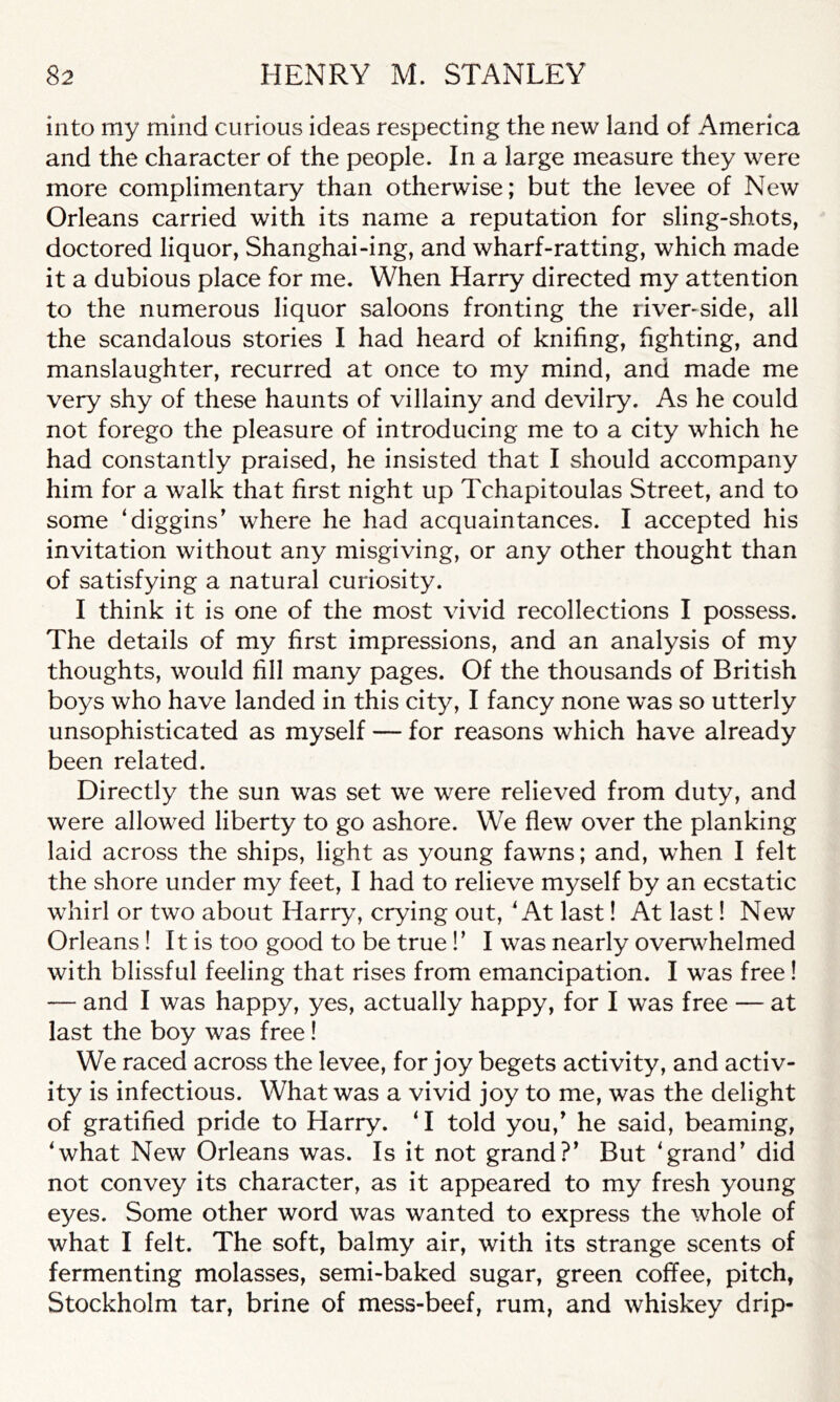 into my mind curious ideas respecting the new land of America and the character of the people. In a large measure they were more complimentary than otherwise; but the levee of New Orleans carried with its name a reputation for sling-shots, doctored liquor, Shanghai-ing, and wharf-ratting, which made it a dubious place for me. When Harry directed my attention to the numerous liquor saloons fronting the river-side, all the scandalous stories I had heard of knifing, fighting, and manslaughter, recurred at once to my mind, and made me very shy of these haunts of villainy and devilry. As he could not forego the pleasure of introducing me to a city which he had constantly praised, he insisted that I should accompany him for a walk that first night up Tchapitoulas Street, and to some ‘diggins’ where he had acquaintances. I accepted his invitation without any misgiving, or any other thought than of satisfying a natural curiosity. I think it is one of the most vivid recollections I possess. The details of my first impressions, and an analysis of my thoughts, would fill many pages. Of the thousands of British boys who have landed in this city, I fancy none was so utterly unsophisticated as myself — for reasons which have already been related. Directly the sun was set we were relieved from duty, and were allowed liberty to go ashore. We flew over the planking laid across the ships, light as young fawns; and, when I felt the shore under my feet, I had to relieve myself by an ecstatic whirl or two about Harry, crying out, ‘At last! At last! New Orleans ! It is too good to be true!’ I was nearly overwhelmed with blissful feeling that rises from emancipation. I was free ! — and I was happy, yes, actually happy, for I was free — at last the boy was free! We raced across the levee, for joy begets activity, and activ- ity is infectious. What was a vivid joy to me, was the delight of gratified pride to Harry. ‘I told you/ he said, beaming, ‘what New Orleans was. Is it not grand?’ But ‘grand’ did not convey its character, as it appeared to my fresh young eyes. Some other word was wanted to express the whole of what I felt. The soft, balmy air, with its strange scents of fermenting molasses, semi-baked sugar, green coffee, pitch, Stockholm tar, brine of mess-beef, rum, and whiskey drip-