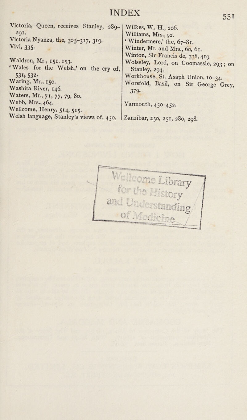 55i Victoria, Queen, receives Stanley, 289- 291. Victoria Nyanza, the, 305-317, 319. Vivi, 335. Waldron, Mr., 151, 153. ‘Wales for the Welsh,’ on the cry of, 53i» 532- Waring, Mr., 150. Washita River, 146. Waters, Mr., 71, 77, 79, 80. Webb, Mrs., 464. Wellcome, Henry, 514, 515. Welsh language, Stanley’s views of, 430. Wilkes, W. H., 206. Williams, Mrs., 92. ‘ Windermere,’ the, 67-81. Winter, Mr. and Mrs., 60, 61. Winton, Sir Francis de, 338, 419. Wolseley, Lord, on Coomassie, 293 ; on Stanley, 294. Workhouse, St. Asaph Union, 10-34. Worsfold, Basil, on Sir George Grey, 379- Yarmouth, 450-452. Zanzibar, 250, 251, 280, 298.