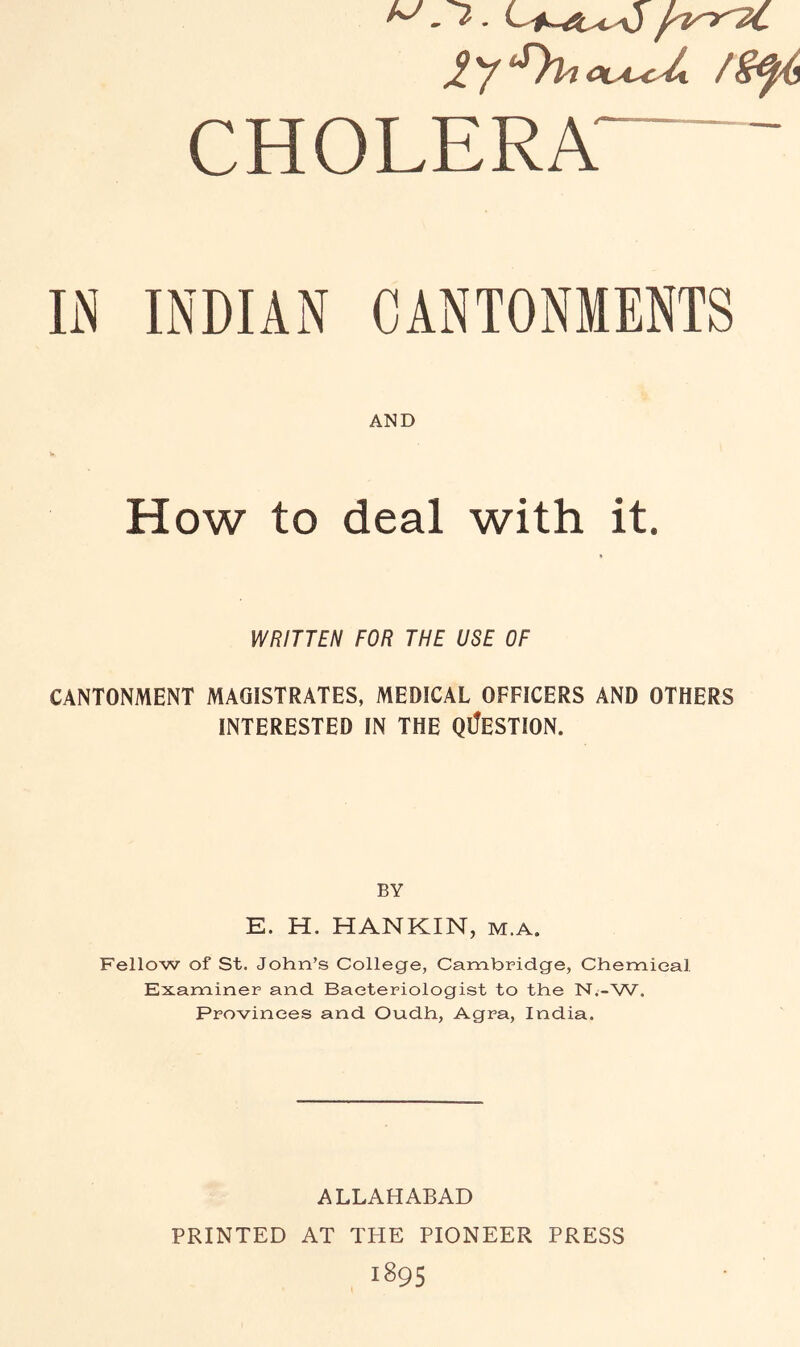 CHOLERA • IN INDIAN CANTONMENTS AND How to deal with it. WRITTEN FOR THE USE OF CANTONMENT MAGISTRATES, MEDICAL OFFICERS AND OTHERS INTERESTED IN THE QI!eSTION. BY E. H. HANKIN, m.a. Fellow of St. John’s College, Cambridge, Chemical Examiner and Bacteriologist to the N.-W. Provinces and Oudh, Agra, India. ALLAHABAD PRINTED AT THE PIONEER PRESS 1895