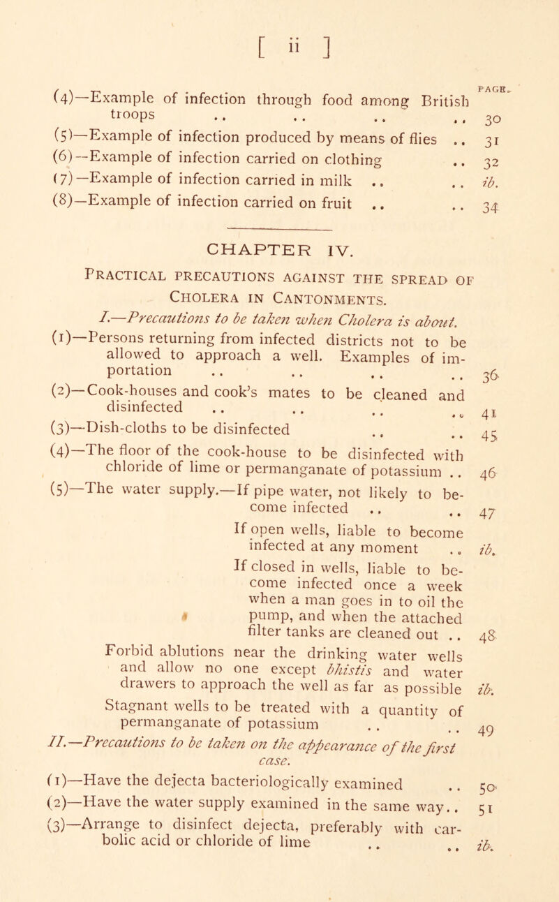 (4)—Example of infection through food among British troops .. .. .. ' (5I—Example of infection produced by means of flies ., (6) —Example of infection carried on clothing (7) —Example of infection carried in milk .. (8) —Example of infection carried on fruit .. CHAPTER IV. Practical precautions against the spread of Cholera in Cantonments. I•—Precautions to be taken wJmt Cholera is abcnit. (1) —Persons returning from infected districts not to be allowed to approach a well. Examples of im- portation (2) —Cook-houses and cook’s mates to be cleaned and disinfected ♦ • • • « c (3) —Dish-cloths to be disinfected • • • • (4) The floor of the cook-house to be disinfected with chloride of lime or permanganate of potassium .. (5) The water supply.—If pipe water, not likely to be- come infected If open wells, liable to become infected at any moment If closed in wells, liable to be- come infected once a week when a man goes in to oil the » pump, and when the attached filter tanks are cleaned out .. Forbid ablutions near the drinking water wells and allow no one except bhistis and water drawers to approach the well as far as possible Stagnant wells to be treated with a quantity of permanganate of potassium n.—Precautio7ts to be taken on the appearance of the first case. ('i)—Have the dejecta bacteriologically examined (2) —Have the water supply examined in the same way,. (3) —Arrange to disinfect dejecta, preferably with car- bolic acid or chloride of lime PAGE. 30 31 32 ib. 34 36 41 45 46 47 ib. 48 ib\ 49 50 51 ib.