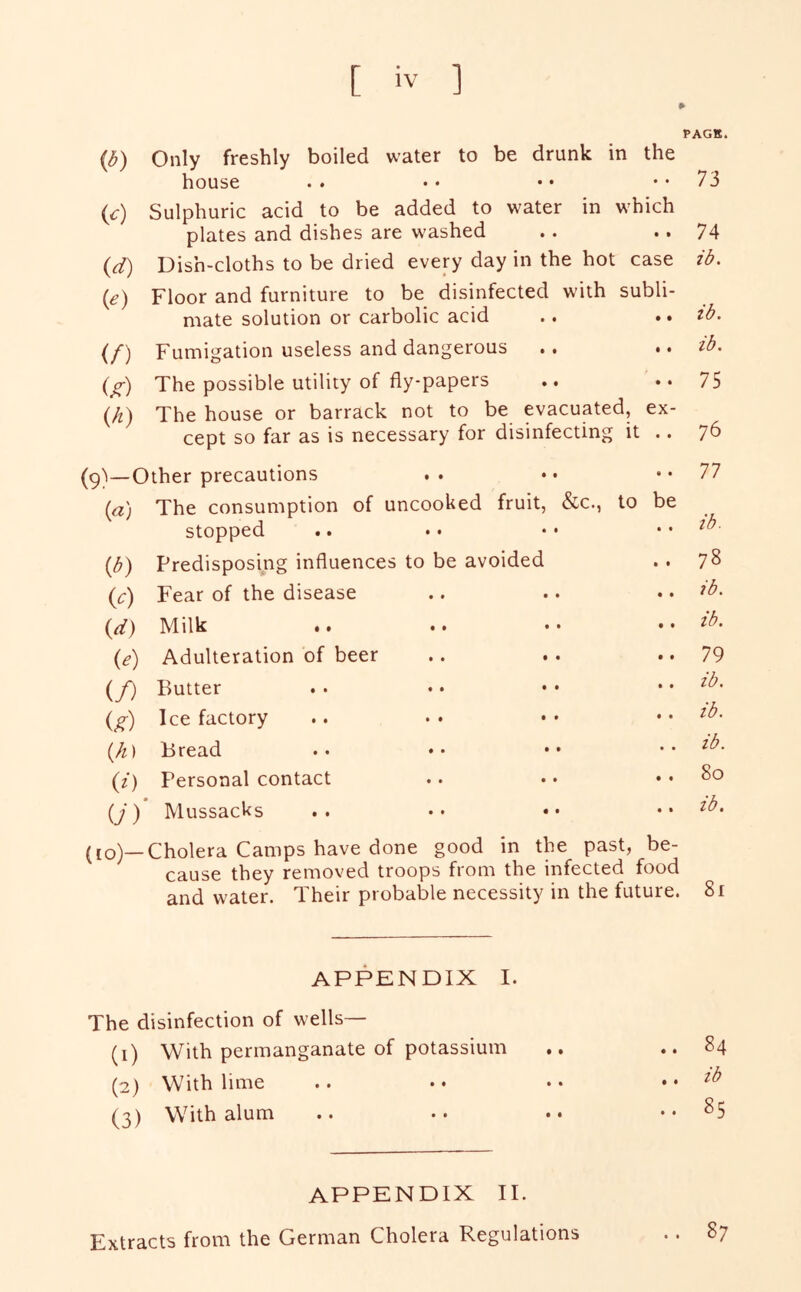 PACK. {b) Only freshly boiled water to be drunk in the house .. • • • • •• 73 (c) Sulphuric acid to be added to water in which plates and dishes are washed .. .. 74 {d) Dish-cloths to be dried every day in the hot case ib. (e) Floor and furniture to be disinfected with subli- mate solution or carbolic acid .. ,» zb. (/■) Fumigation useless and dangerous .. ,, zb. (/) The possible utility of fly-papers .. ••75 (k) The house or barrack not to be evacuated, ex- cept so far as is necessary for disinfecting it .. 76 (9)—Other precautions . . • • • • 77 {a) The consumption of uncooked fruit, &c., stopped to be • • ib. {b) Predisposing influences to be avoided • t 78 {c) Fear of the disease • • ib. {d) Milk • • • • • • • t ib. ie) Adulteration of beer • • 79 if) Butter • • ib. ig) Ice factory • • ib. {h) Bread • • ib. ii) Personal contact • t 80 U) Mussacks • • ib. (10)—Cholera Camps have done good in the past, be- cause they removed troops from the infected food and water. Their probable necessity in the future. 8i APPENDIX I. The disinfection of wells— (1) With permanganate of potassium .. ..84 (2) With lime .. • • • • zb (3) With alum .. •• •• ..85 APPENDIX II. Extracts from the German Cholera Regulations .. 87