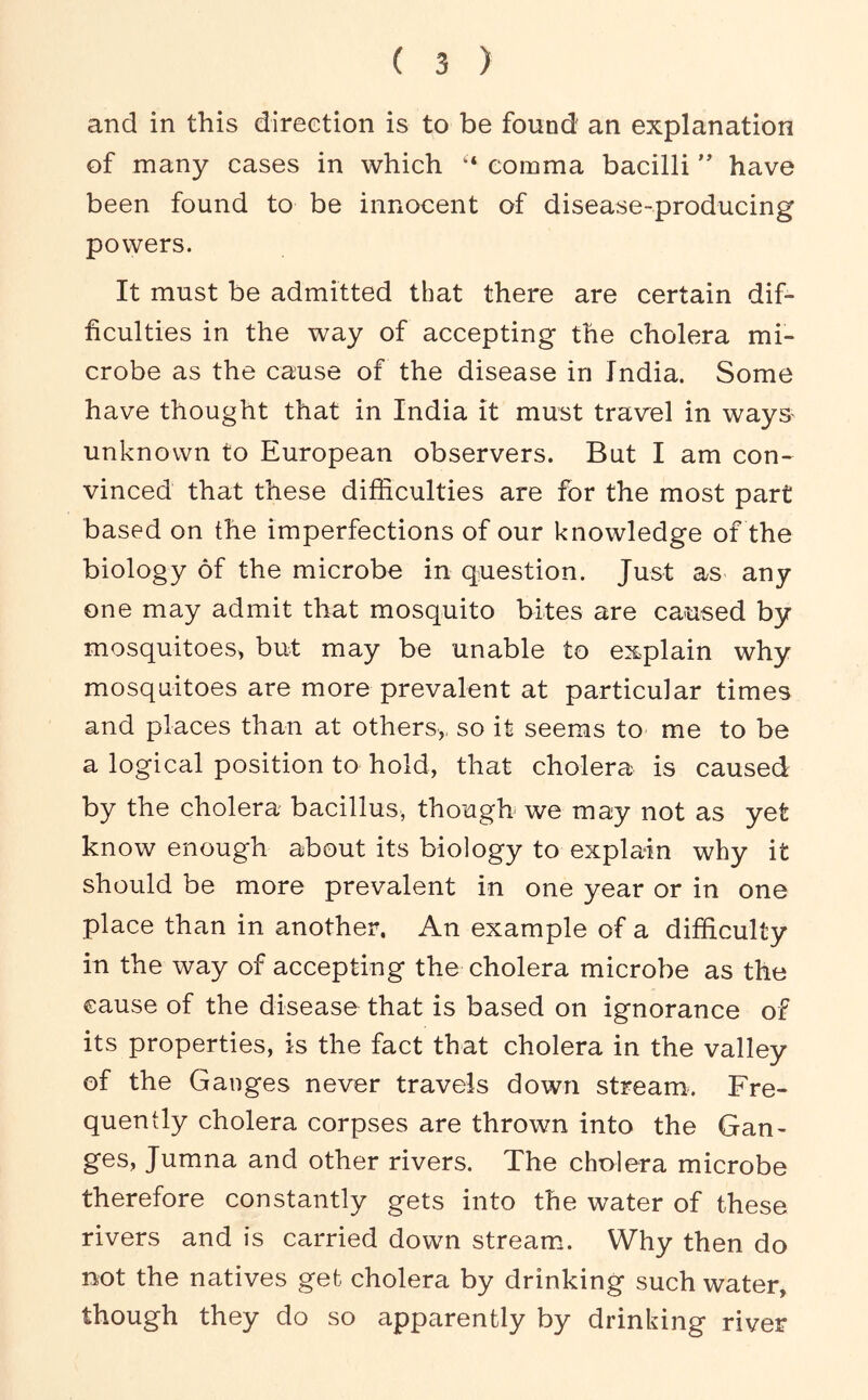 and in this direction is to be found an explanation of many cases in which “ comma bacilli ” have been found to be innocent of disease-producing powers. It must be admitted that there are certain dif- ficulties in the way of accepting the cholera mi- crobe as the cause of the disease in India. Some have thought that in India it must travel in ways unknown to European observers. But I am con- vinced that these difficulties are for the most part based on the imperfections of our knowledge of the biology of the microbe in question. Just as any one may admit that mosquito bites are caused by mosquitoes^ but may be unable to explain why mosquitoes are more prevalent at particular times and places than at others,, so it seems to me to be a logical position to hold, that cholera is caused by the cholera bacillus, though we may not as yet know enough about its biology to explain why it should be more prevalent in one year or in one place than in another. An example of a difficulty in the way of accepting the cholera microbe as the cause of the disease that is based on ignorance of its properties, is the fact that cholera in the valley of the Ganges never travels down stream. Fre- quently cholera corpses are thrown into the Gan- ges, Jumna and other rivers. The cholera microbe therefore constantly gets into the water of these rivers and is carried down stream.. Why then do not the natives get cholera by drinking such water, though they do so apparently by drinking river