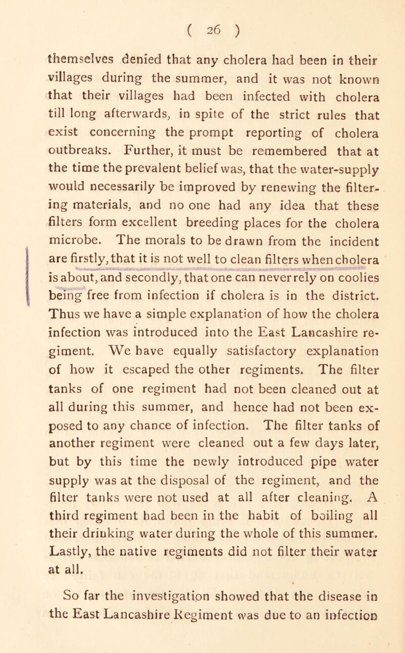 themselves denied that any cholera had been in their villages during the summer, and it was not known that their villages had been infected with cholera till long afterwards, in spite of the strict rules that exist concerning the prompt reporting of cholera outbreaks. Further, it must be remembered that at the time the prevalent belief was, that the water-supply would necessarily be improved by renewing the filter- ing materials, and no one had any idea that these filters form excellent breeding places for the cholera microbe. The morals to be drawn from the incident are firstly, that it is not well to clean filters when cholera is about, and secondly, that one can never rely on coolies being free from infection if cholera is in the district. Thus we have a simple explanation of how the cholera infection was introduced into the East Lancashire re- giment. We have equally satisfactory explanation of how it escaped the other regiments. The filter tanks of one regiment had not been cleaned out at all during this summer, and hence had not been ex- posed to any chance of infection. The filter tanks of another regiment were cleaned out a few days later, but by this time the newly introduced pipe water supply was at the disposal of the regiment, and the filter tanks were not used at all after cleaning. A third regiment had been in the habit of boilin g all their drinking water during the whole of this summer. Lastly, the native regiments did not filter their water at all. So far the investigation showed that the disease in the East Lancashire Regiment was due to an infection