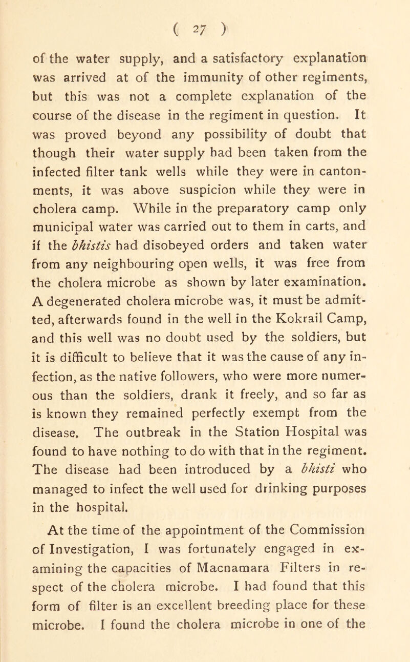 of the water supply, and a satisfactory explanation was arrived at of the immunity of other regiments, but this was not a complete explanation of the course of the disease in the regiment in question. It was proved beyond any possibility of doubt that though their water supply had been taken from the infected filter tank wells while they were in canton- ments, it was above suspicion while they were in cholera camp. While in the preparatory camp only municipal water was carried out to them in carts, and if the bhistis had disobeyed orders and taken water from any neighbouring open wells, it was free from the cholera microbe as shown by later examination. A degenerated cholera microbe was, it must be admit- ted, afterwards found in the well in the Kokrail Camp, and this well was no doubt used by the soldiers, but it is difficult to believe that it was the cause of any in- fection, as the native followers, who were more numer- ous than the soldiers, drank it freely, and so far as is known they remained perfectly exempt from the disease. The outbreak in the Station Hospital was found to have nothing to do with that in the regiment. The disease had been introduced by a bhisti who managed to infect the well used for drinking purposes in the hospital. At the time of the appointment of the Commission of Investigation, I was fortunately engaged in ex- amining the capacities of Macnamara Filters in re- spect of the cholera microbe. I had found that this form of filter is an excellent breeding place for these microbe. I found the cholera microbe in one of the