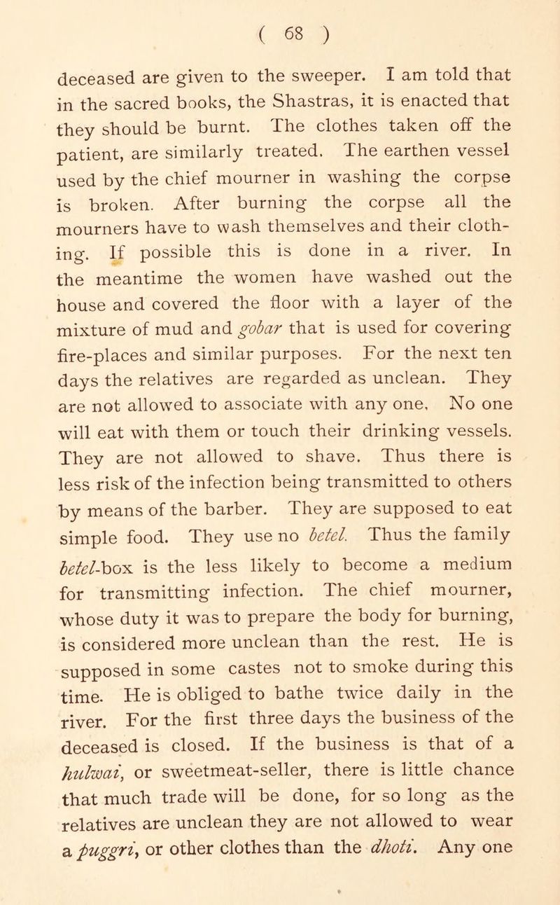 deceased are given to the sweeper. I am told that in the sacred books, the Shastras, it is enacted that they should be burnt. The clothes taken off the patient, are similarly treated. The earthen vessel used by the chief mourner in washing the corpse is broken. After burning the corpse all the mourners have to wash themselves and their cloth- ing. If possible this is done in a river. In the meantime the women have washed out the house and covered the floor with a layer of the mixture of mud and gobar that is used for covering fire-places and similar purposes. For the next ten days the relatives are regarded as unclean. They are not allowed to associate with any one. No one will eat with them or touch their drinking vessels. They are not allowed to shave. Thus there is less risk of the infection being transmitted to others by means of the barber. They are supposed to eat simple food. They use no betel. Thus the family betel-ho^i is the less likely to become a medium for transmitting infection. The chief mourner, whose duty it was to prepare the body for burning, is considered more unclean than the rest. He is supposed in some castes not to smoke during this time. He is obliged to bathe twice daily in the river. For the first three days the business of the deceased is closed. If the business is that of a hulwai, or sweetmeat-seller, there is little chance that much trade will be done, for so long as the relatives are unclean they are not allowed to wear a puggriy or other clothes than the dhoti. Any one