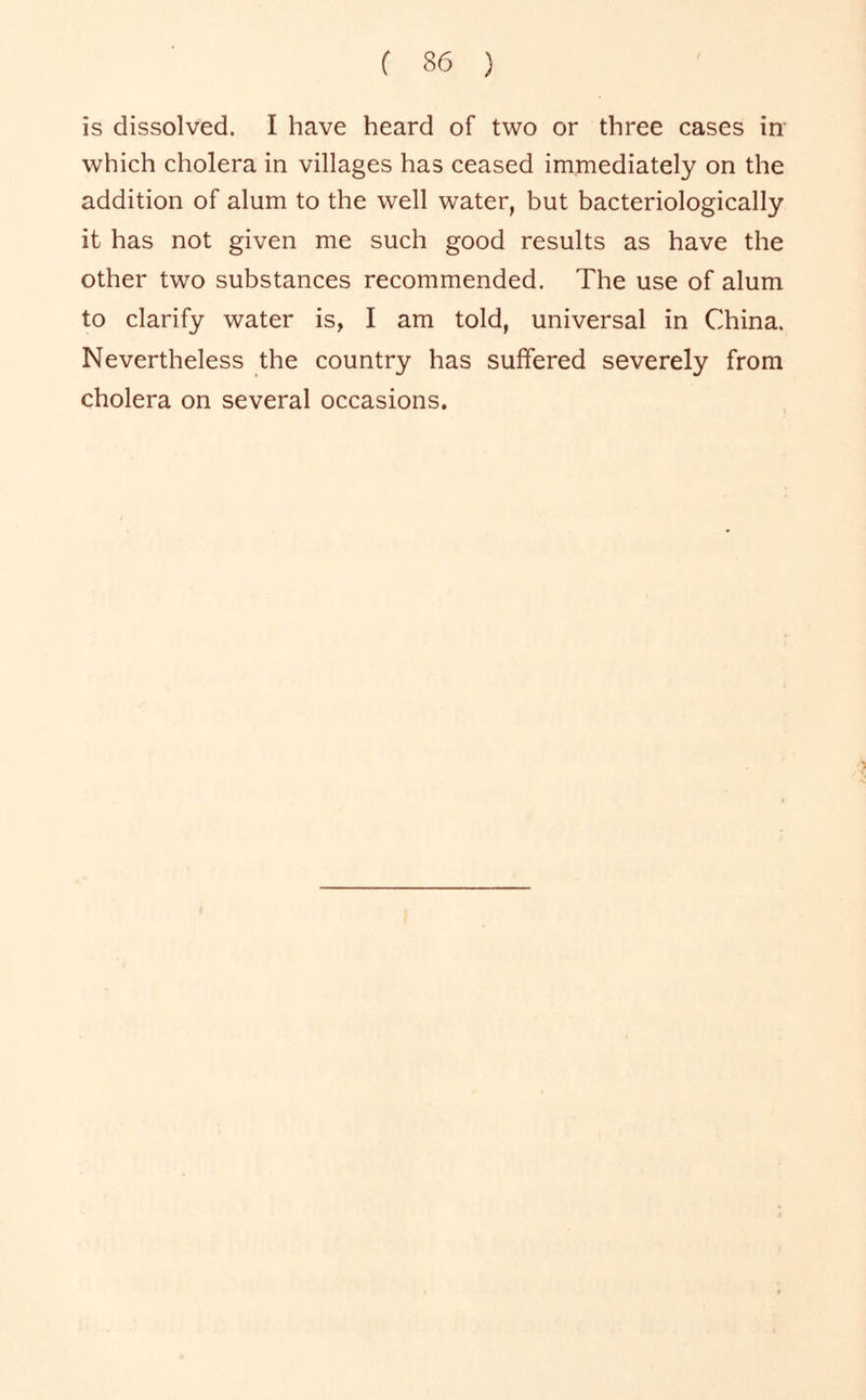 is dissolved. I have heard of two or three cases in' which cholera in villages has ceased immediately on the addition of alum to the well water, but bacteriologically it has not given me such good results as have the other two substances recommended. The use of alum to clarify water is, I am told, universal in China. Nevertheless the country has suffered severely from cholera on several occasions.