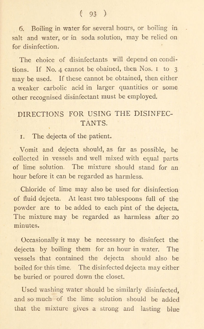 6. Boiling in water for several hours, or boiling in salt and water, or in soda solution, may be relied on for disinfection. The choice of disinfectants will depend on condi- tions. If No. 4 cannot be obained, then Nos. i to 3 may be used. If these cannot be obtained, then either a weaker carbolic acid in larger quantities or some other recognised disinfectant must be employed. DIRECTIONS FOR USING THE DISINFEC- TANTS. I. The dejecta of the patient. Vomit and dejecta should, as far as possible, be collected in vessels and well mixed with equal parts of lime solution. The mixture should stand for an hour before it can be regarded as harmless. Chloride of lime may also be used for disinfection of fluid dejecta. At least two tablespoons full of the powder are to be added to each pint of the dejecta. The mixture may be regarded as harmless after 20 minutes. Occasionally it may be necessary to disinfect the dejecta by boiling them for an hour in water. The vessels that contained the dejecta should also be boiled for this time. The disinfected dejecta may either be buried or poured down the closet. Used washing water should be similarly disinfected, and so much of the lime solution should be added that the mixture gives a strong and lasting blue