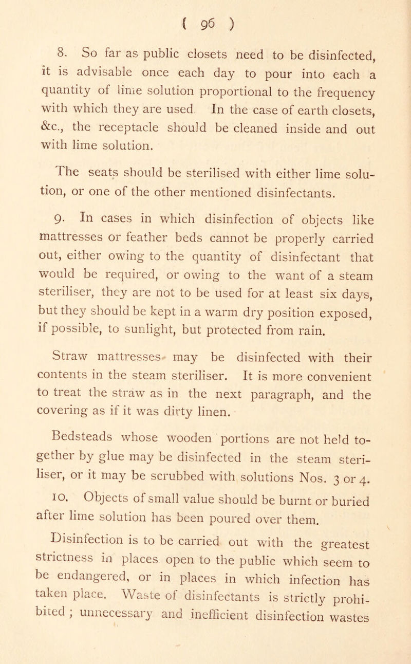 8. So far as public closets need to be disinfected, it is advisable once each day to pour into each a quantity of lime solution proportional to the frequency with which they are used In the case of earth closets, &c., the receptacle should be cleaned inside and out with lime solution. The seats should be sterilised with either lime solu- tion, or one of the other mentioned disinfectants. 9. In cases in which disinfection of objects like mattresses or feather beds cannot be properly carried out, either owing to the quantity of disinfectant that would be required, or owing to the want of a steam steriliser, they are not to be used for at least six days, but they should be kept in a warm dry position exposed, if possible, to sunlight, but protected from rain. Straw mattresses may be disinfected with their contents in the steam steriliser. It is more convenient to treat the straw as in the next paragraph, and the covering as if it was dirty linen. Bedsteads whose wooden portions are not held to- gether by glue may be disinfected in the steam steri- liser, or it may be scrubbed with solutions Nos. 3 or 4. 10. Objects of small value should be burnt or buried after lime solution has been poured over them. Disinfection is to be carried out with the greatest strictness in places open to the public which seem to be endangered, or in places in which infection has taken place. Waste of disinfectants is strictlv prohi- bited , unnecessary and ineflicient disinfection wastes