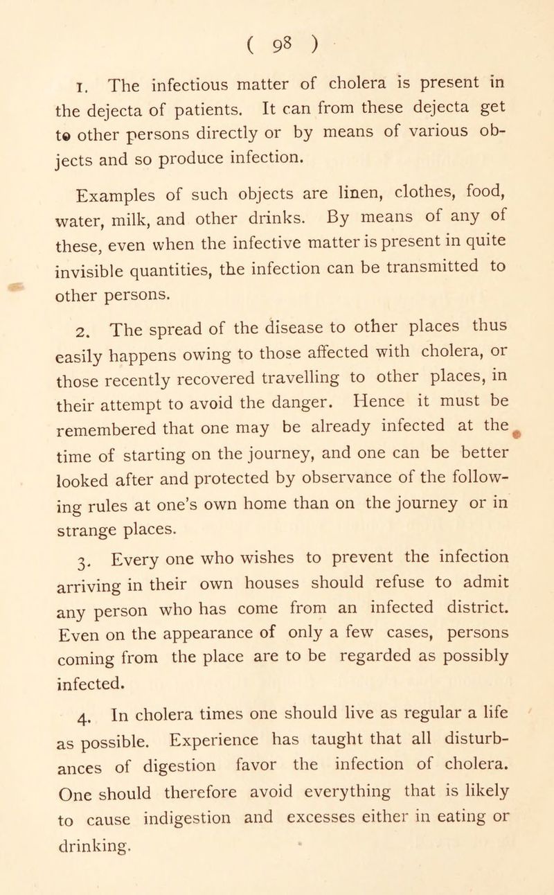 1. The infectious matter of cholera is present in the dejecta of patients. It can from these dejecta get t© other persons directly or by means of various ob- jects and so produce infection. Examples of such objects are linen, clothes, food, water, milk, and other drinks. By means of any of these, even when the infective matter is present in quite invisible quantities, the infection can be transmitted to other persons. 2. The spread of the disease to other places thus easily happens owing to those affected with cholera, or those recently recovered travelling to other places, in their attempt to avoid the danger. Hence it must be remembered that one may be already infected at the^ time of starting on the journey, and one can be better looked after and protected by observance of the follow- ing rules at one’s own home than on the journey or in strange places. 3. Every one who wishes to prevent the infection arriving in their own houses should refuse to admit any person who has come from an infected district. Even on the appearance of only a few cases, persons coming from the place are to be regarded as possibly infected. 4. In cholera times one should live as regular a life as possible. Experience has taught that all disturb- ances of digestion favor the infection of cholera. One should therefore avoid everything that is likely to cause indigestion and excesses either in eating or drinking.