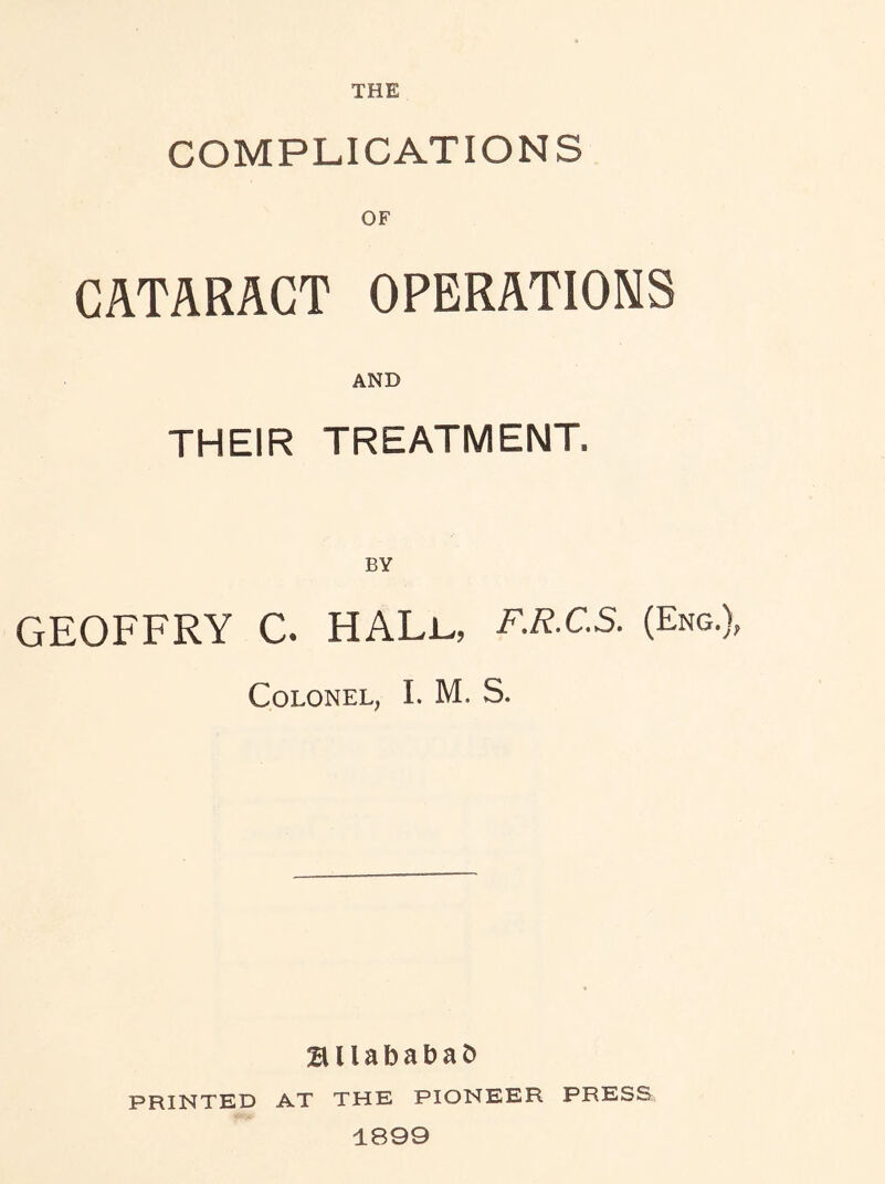 COMPLICATIONS OF CATARACT OPERATIONS AND THEIR TREATMENT. BY GEOFFRY C. HALu F.R.C.S. (Eng. Colonel, I. M. S. BllababaD PRINTED AT THE PIONEER PRESS 1899