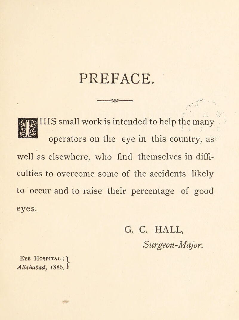 PREFACE. HIS small work is intended to help the many operators on the eye in this country, as well as elsewhere, who find themselves in diffi- culties to overcome some of the accidents likely to occur and to raise their percentage of good eyes. G. C. HALL, Surgeon-Major, Eye Hospital ; 1 Allahabad^ 1886. )