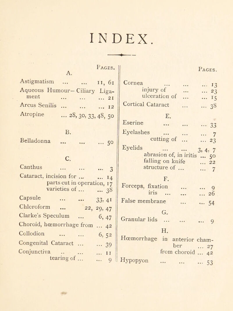 INDEX Pages. A. Astigmatism ii, 6i Aqueous Humour— Ciliary Liga- ment 21 Arcus Senilis ... ... ... j2 Atropine ...28,30,33,48,50 B. Belladonna ... 50 C. Canthus « • « 3 Cataract, incision for .., • ■ • 14 parts cut in operation, 17 varieties of ... • ■ • 3^ Capsule 33, 41 Chloroform ... 22, 29, 47 Clarke’s Speculum 6, 47 Choroid, hoemorrhage from • « • 42 Collodion 6, 52 Congenital Cataract ... • • • 39 Conjunctiva II tearing of ... . . . 9 Cornea Pages. ... 13 injury of ... 23 ulceration of ... ... 15 Cortical Cataract ••• 3S E. Eserine ••• 33 Eyelashes ... 7 cutting of ... ... 23 Eyelids 3, 4? 7 abrasion of, in iritis ... 50 falling on knife ... 22 structure of ... ... 7 F. Forceps, fixation ... 9 iris ... 26 False membrane .... 54 G. Granular lids ... 9 H. Hoemorrhage in anterior cham- ber ... 27 from choroid ... 42 Hypopyon ••• 53