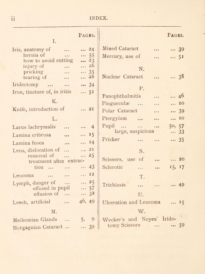 11 I. Pages. Iris, anatomy of ... 24 hernia of - 55 how to avoid cutting ... 23 injury of ... 26 , pricking 35 tearing of ... 28 Iridectomy ... 34 Iron, tincture of, in iritis ... 51 K. Knife, introduction of ... 21 L. Lacus lachrymalis ... 4 Lamina cribrosa ... 15 Lamina fusca ... 14 Lens, dislocation of ... ... 21 removal of ... 25 treatment after extrac- tion ... ... 43 Leucoma ... 12 Lymph, danger of ... 25 effused in pupil ... 57 effusion ot ... 32 Leech, artificial 46, 49 M. Meibomian Glands 5, 9 Morgagnian Cataract ... ... 39 Pages. Mixed Cataract 39 Mercury, use of ... 51 N. Nuclear Cataract ... 3S P. Panophthalmitis ... 46 Pingueculae ... 10 Polar Cataract ... 39 Ptergyium ... 10 Pupil 50, 57 large, suspicious ... 33 Pricker ... 35 S. Scissors, use of ... 20 Sclerotic ^5. 17 T. Trichiasis ... 49 U. Ulceration and Leucoma ... 15 W. Wecker’s and Noyes’ Irido- tomy Scissors ... ... 59