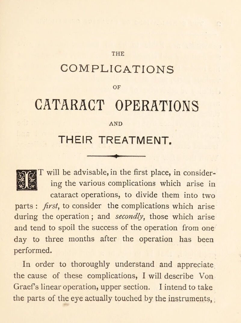 COMPLICATIONS OF CATARACT OPERATIONS AND THEIR TREATMENT. T will be advisable, in the first place, in consider- ing the various complications which arise in cataract operations, to divide them into two parts : firsts to consider the complications which arise during the operation; and secondly^ those which arise and tend to spoil the success of the operation from one day to three months after the operation has been performed. In order to thoroughly understand and appreciate the cause of these complications, I will describe Von Graefs linear operation, upper section. I intend to take the parts of the eye actually touched by the instruments,,