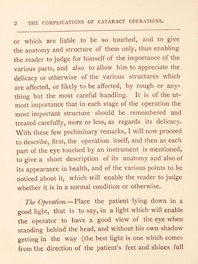 or which rfg liable to be so touched, and to give the anatomy and structure of them only, thus enabling the reader to judge for himself of the importance of the various parts, and also to allow him to appreciate the delicacy or otherwise of the various structures which are affected, or likely to be affected, by rough or any- thing but the most careful handling. It is of the ut- most importance that in each stage of the operation the most important structure should be remembered and treated carefully, more or less, as regards its delicacy. With these few preliminary remarks, I will now proceed to describe, first, the operation itself, and then as each part of the eye touched by an instrument is mentioned, to give a short description of its anatomy and also of its appearance in health, and of the various points to be noticed about it, which will enable the reader to judge whether it is in a normal condition or otherwise. The Operation.—VldcQ.^ the patient lying down in a good light, that is to say, in a light which will enable the operator to have a good view of the eye when standing behind the head, and without his own shadow getting in the way (the best light is one which comes from the direction of the patient’s feet and shines full