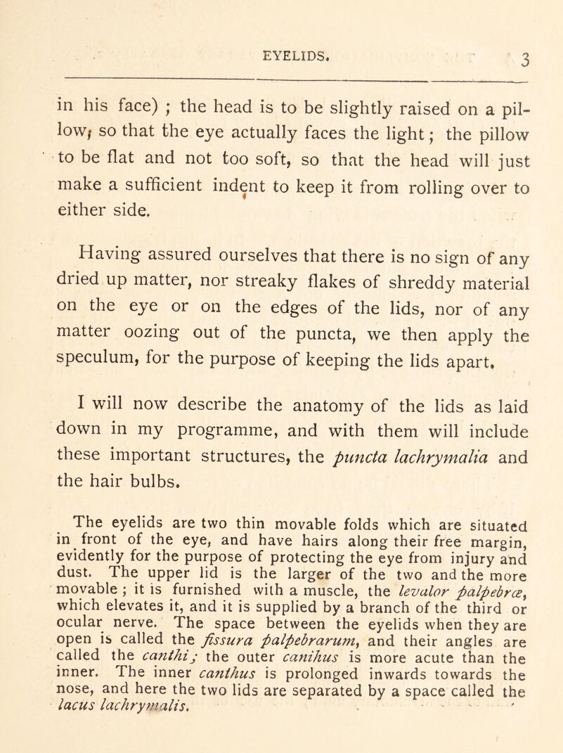 EYELIDS. in his face) ; the head is to be slightly raised on a pil- low/ so that the eye actually faces the light; the pillow to be flat and not too soft, so that the head will just make a sufficient indent to keep it from rolling over to either side. Having assured ourselves that there is no sign of any dried up matter, nor streaky flakes of shreddy material on the eye or on the edges of the lids, nor of any matter oozing out of the puncta, we then apply the speculum, for the purpose of keeping the lids apart, I will now describe the anatomy of the lids as laid down in my programme, and with them will include these important structures, the puncta lachrymalia and the hair bulbs. The eyelids are two thin movable folds which are situated in front of the eye, and have hairs along their free margin, evidently for the purpose of protecting the eye from injury and dust. The upper lid is the larger of the two and the more movable ; it is furnished with a muscle, the levator palpebrce^ which elevates it, and it is supplied by a branch of the third or ocular nerve. The space between the eyelids when they are open is called the fissura palpebrarum^ and their angles are called the canthi; the outer canihus is more acute than the inner. The inner ca7ithus is prolonged inwards towards the nose, and here the two lids are separated by a space called the lacus lachryfnalis. .