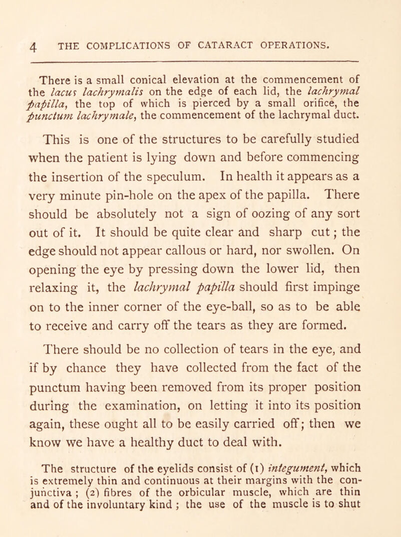 There is a small conical elevation at the commencement of the lacm lachrymalis on the edge of each lid, the lachrymal papilla, the top of which is pierced by a small orifice, the punctum lachrymale, the commencement of the lachrymal duct. This is one of the structures to be carefully studied when the patient is lying down and before commencing the insertion of the speculum. In health it appears as a very minute pin-hole on the apex of the papilla. There should be absolutely not a sign of oozing of any sort out of it. It should be quite clear and sharp cut; the edge should not appear callous or hard, nor swollen. On opening the eye by pressing down the lower lid, then relaxing it, the lachrymal papilla should first impinge on to the inner corner of the eye-ball, so as to be able to receive and carry off the tears as they are formed. There should be no collection of tears in the eye, and if by chance they have collected from the fact of the punctum having been removed from its proper position during the examination, on letting it into its position again, these ought all to be easily carried off; then we know we have a healthy duct to deal with. The structure of the eyelids consist of (i) integument, which is extremely thin and continuous at their margins with the con- junctiva ; (2) fibres of the orbicular muscle, which are thin and of the involuntary kind ; the use of the muscle is to shut