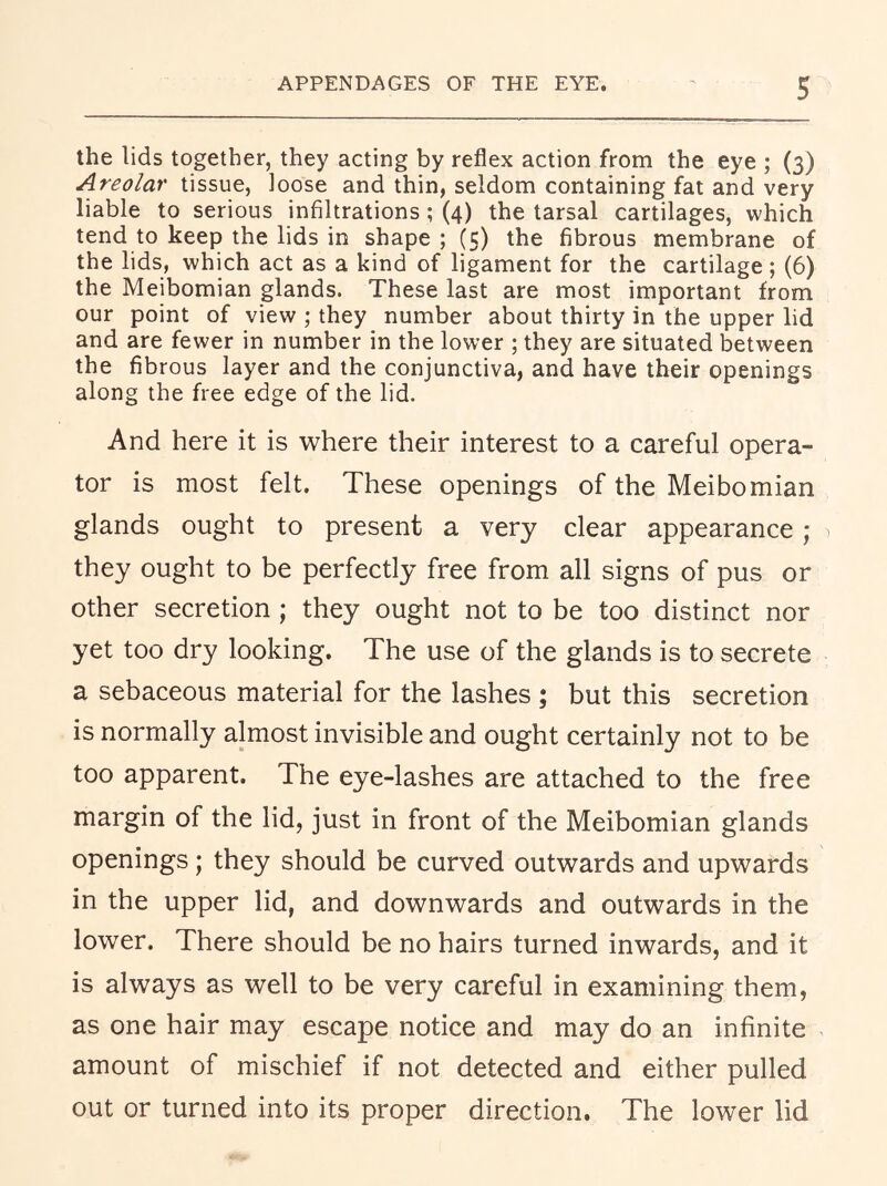 the lids together, they acting by reflex action from the eye ; (3) Areolar tissue, loose and thin, seldom containing fat and very liable to serious infiltrations; (4) the tarsal cartilages, which tend to keep the lids in shape ; (5) the fibrous membrane of the lids, which act as a kind of ligament for the cartilage ; (6) the Meibomian glands. These last are most important from our point of view ; they number about thirty in the upper lid and are fewer in number in the lower ; they are situated between the fibrous layer and the conjunctiva, and have their openings along the free edge of the lid. And here it is where their interest to a careful opera- tor is most felt. These openings of the Meibomian glands ought to present a very clear appearance ; they ought to be perfectly free from all signs of pus or other secretion ; they ought not to be too distinct nor yet too dry looking. The use of the glands is to secrete a sebaceous material for the lashes; but this secretion is normally almost invisible and ought certainly not to be too apparent. The eye-lashes are attached to the free margin of the lid, just in front of the Meibomian glands openings; they should be curved outwards and upwards in the upper lid, and downwards and outwards in the lower. There should be no hairs turned inwards, and it is always as well to be very careful in examining them, as one hair may escape notice and may do an infinite amount of mischief if not detected and either pulled out or turned into its proper direction. The lower lid