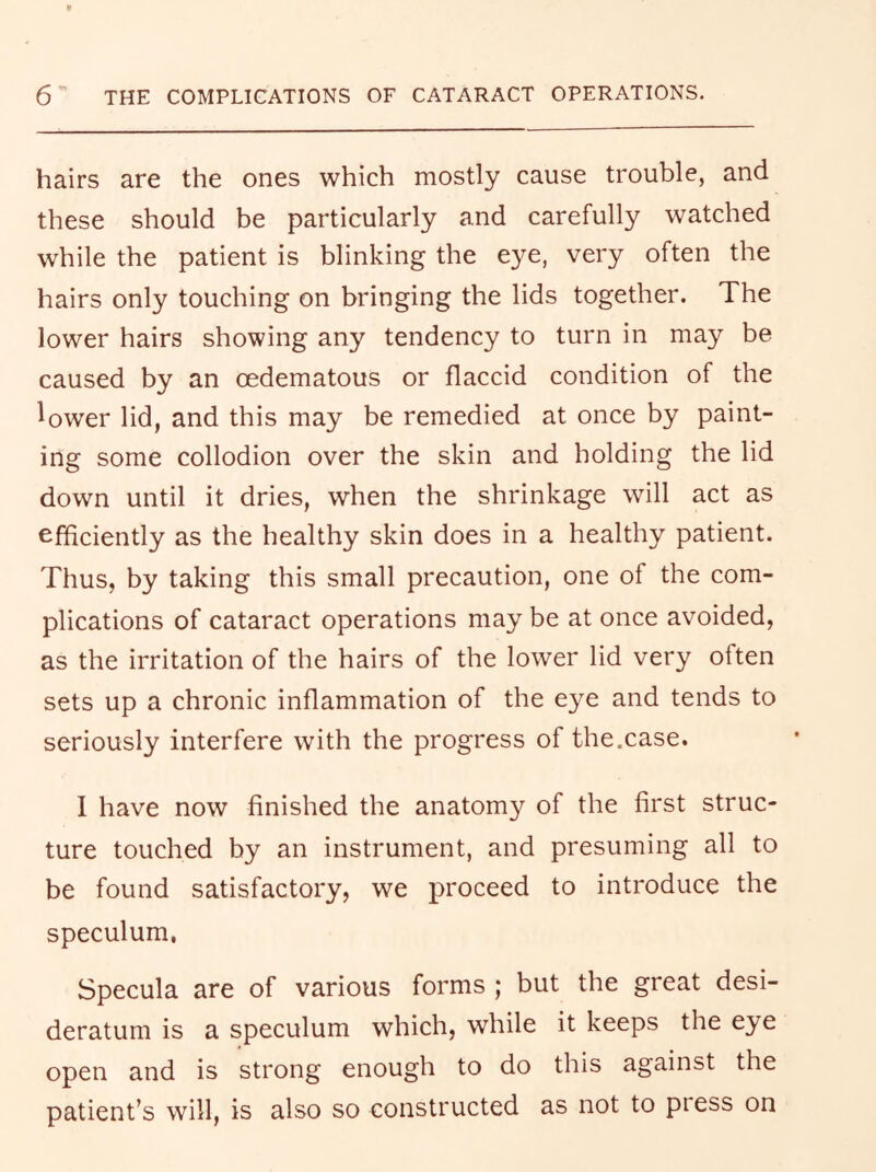 hairs are the ones which mostly cause trouble, and these should be particularly and carefully watched while the patient is blinking the eye, very often the hairs only touching on bringing the lids together. The lower hairs showing any tendency to turn in may be caused by an oedematous or flaccid condition of the lower lid, and this may be remedied at once by paint- ing some collodion over the skin and holding the lid down until it dries, when the shrinkage will act as efficiently as the healthy skin does in a healthy patient. Thus, by taking this small precaution, one of the com- plications of cataract operations may be at once avoided, as the irritation of the hairs of the lower lid very often sets up a chronic inflammation of the eye and tends to seriously interfere with the progress of the.case. 1 have now finished the anatomy of the first struc- ture touched by an instrument, and presuming all to be found satisfactory, we proceed to introduce the speculum, Specula are of various forms ; but the great desi- deratum is a speculum which, while it keeps the eye open and is strong enough to do this against the patient’s will, is also so constructed as not to press on