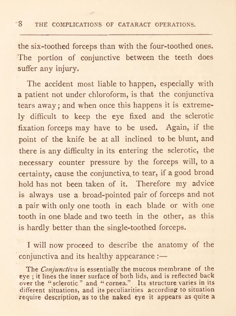the six-toothed forceps than with the four-toothed ones. The portion of conjunctive between the teeth does suffer any injury. The accident most liable to happen, especially with a patient not under chloroform, is that the conjunctiva tears away; and when once this happens it is extreme- ly difficult to keep the eye fixed and the sclerotic fixation forceps may have to be used. Again, if the point of the knife be at all inclined to be blunt, and there is any difficulty in its entering the sclerotic, the necessary counter pressure by the forceps will, to a certainty, cause the conjunctiva, to tear, if a good broad hold has not been taken of it. Therefore my advice is always use a broad-pointed pair of forceps and not a pair with only one tooth in each blade or with one tooth in one blade and two teeth in the other, as this is hardly better than the single-toothed forceps. I will now proceed to describe the anatomy of the conjunctiva and its healthy appearance :— The Conjunctiva is essentially the mucous membrane of the eye ; it lines the inner surface of both lids, and is reflected back over the “sclerotic” and “cornea.” Its structure varies in its different situations, and its peculiarities accordingr to situation require description, as to the naked eye it appears as quite a