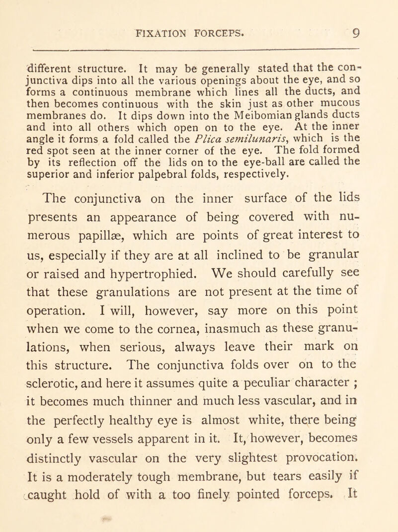 different structure. It may be generally stated that the con- junctiva dips into all the various openings about the eye, and so forms a continuous membrane which lines all the ducts, and then becomes continuous with the skin just as other mucous membranes do. It dips down into the Meibomian glands ducts and into all others which open on to the eye. At the inner angle it forms a fold called the Plica semilunaris^ which is the red spot seen at the inner corner of the eye. The fold formed by its reflection off the lids on to the eye-ball are called the superior and inferior palpebral folds, respectively. The conjunctiva on the inner surface of the lids presents an appearance of being covered with nu- merous papillae, which are points of great interest to us, especially if they are at all inclined to be granular or raised and hypertrophied. We should carefully see that these granulations are not present at the time of operation. I will, however, say more on this point when we come to the cornea, inasmuch as these granu- lations, when serious, always leave their mark on this structure. The conjunctiva folds over on to the sclerotic, and here it assumes quite a peculiar character ; it becomes much thinner and much less vascular, and in the perfectly healthy eye is almost white, there being only a few vessels apparent in it. It, however, becomes distinctly vascular on the very slightest provocation. It is a moderately tough membrane, but tears easily if caught hold of with a too finely pointed forceps. It