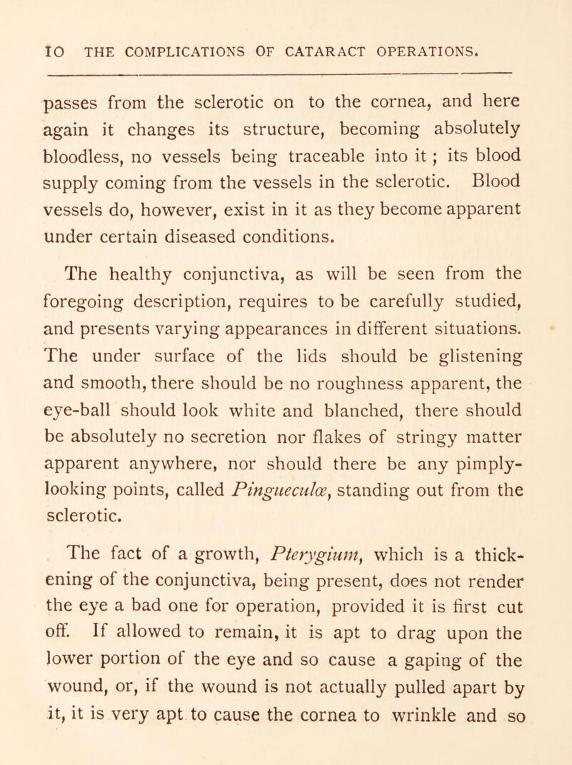 passes from the sclerotic on to the cornea, and here again it changes its structure, becoming absolutely bloodless, no vessels being traceable into it; its blood supply coming from the vessels in the sclerotic. Blood vessels do, however, exist in it as they become apparent under certain diseased conditions. The healthy conjunctiva, as will be seen from the foregoing description, requires to be carefully studied, and presents varying appearances in different situations. The under surface of the lids should be glistening and smooth, there should be no roughness apparent, the eye-ball should look white and blanched, there should be absolutely no secretion nor flakes of stringy matter apparent anywhere, nor should there be any pimply- looking points, called Pingueculce^ standing out from the sclerotic. The fact of a growth. Pterygium^ which is a thick- ening of the conjunctiva, being present, does not render the eye a bad one for operation, provided it is first cut off. If allowed to remain, it is apt to drag upon the lower portion of the eye and so cause a gaping of the wound, or, if the wound is not actually pulled apart by it, it is very apt to cause the cornea to wrinkle and so