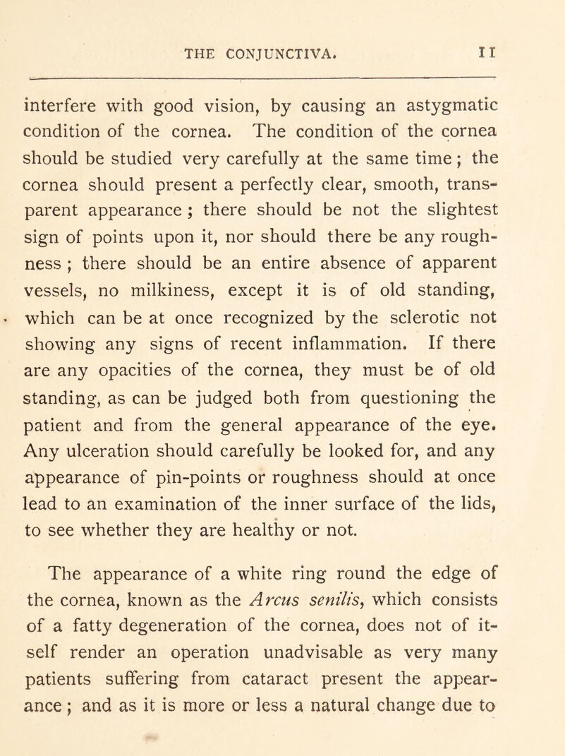 interfere with good vision, by causing an astygmatic condition of the cornea. The condition of the cornea should be studied very carefully at the same time; the cornea should present a perfectly clear, smooth, trans- parent appearance ; there should be not the slightest sign of points upon it, nor should there be any rough- ness ; there should be an entire absence of apparent vessels, no milkiness, except it is of old standing, which can be at once recognized by the sclerotic not showing any signs of recent inflammation. If there are any opacities of the cornea, they must be of old standing, as can be judged both from questioning the patient and from the general appearance of the eye. Any ulceration should carefully be looked for, and any appearance of pin-points or roughness should at once lead to an examination of the inner surface of the lids, to see whether they are healthy or not. The appearance of a white ring round the edge of the cornea, known as the Arcus senilis^ which consists of a fatty degeneration of the cornea, does not of it- self render an operation unadvisable as very many patients suffering from cataract present the appear- ance ; and as it is more or less a natural change due to