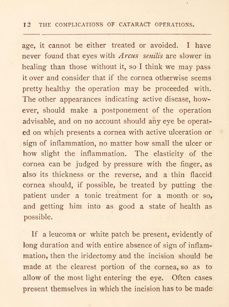 age, it cannot be either treated or avoided. I have never found that eyes with Arcus senilis are slower in healing than those without it, so I think we may pass it over and consider that if the cornea otherwise seems pretty healthy the operation may be proceeded with. The other appearances indicating active disease, how- ever, should make a postponement of the operation advisable, and on no account should any eye be operat- ed on which presents a cornea with active ulceration or sign of inflammation, no matter how small the ulcer or how slight the inflammation, d'he elasticity of the cornea can be judged by pressure with the finger, as also its thickness or the reverse, and a thin flaccid cornea should, if possible, be treated by putting the patient under a tonic treatment for a month or so, and getting him into as good a state of health as possible. If a leucoma or white patch be present, evidently of long duration and with entire absence of sign of inflam- mation, then the iridectomy and the incision should be made at the clearest portion of the cornea, so as to allow of the most light entering the eye. Often cases present themselves in which the incision has to be made