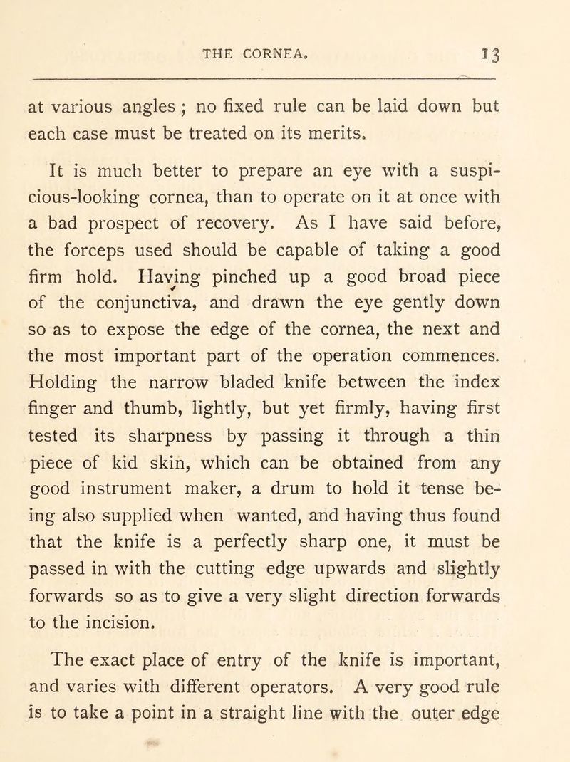 at various angles ; no fixed rule can be laid down but each case must be treated on its merits. It is much better to prepare an eye with a suspi- cious-looking cornea, than to operate on it at once with a bad prospect of recovery. As I have said before, the forceps used should be capable of taking a good firm hold. Having pinched up a good broad piece of the conjunctiva, and drawn the eye gently down so as to expose the edge of the cornea, the next and the most important part of the operation commences. Holding the narrow bladed knife between the index finger and thumb, lightly, but yet firmly, having first tested its sharpness by passing it through a thin piece of kid skin, which can be obtained from any good instrument maker, a drum to hold it tense be- ing also supplied when wanted, and having thus found that the knife is a perfectly sharp one, it must be passed in with the cutting edge upwards and slightly forwards so as to give a very slight direction forwards to the incision. The exact place of entry of the knife is important, and varies with different operators. A very good rule is to take a point in a straight line with the outer edge