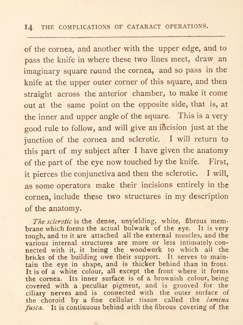 of the cornea, and another with the upper edge, and to pass the knife in where these two lines meet, draw an imaginary square round the cornea, and so pass in the knife at the upper outer corner of this square, and then straight across the anterior chamber, to make it come out at the same point on the opposite side, that is, at the inner and upper angle of the square. This is a very good rule to follow, and will give an incision just at the junction of the cornea and sclerotic. I will return to this part of my subject after I have given the anatomy of the part of the eye now touched by the knife. First, it pierces the conjunctiva and then the sclerotic. I will, as some operators make their incisions entirely in the cornea, include these two structures in my description of the anatomy. The sclerotic is the dense, unyielding, white, fibrous mem- brane which forms the actual bulwark of the eye. It is very tough, and to it are attached all the external muscles, and the various internal structures are more or less intimately con- nected with it, it being the woodwork to which all the bricks of the building owe their support. It serves to main- tain the eye in shape, and is thicker behind than in front. It is of a white colour, all except the front where it forms the cornea. Its inner surface is of a brownish colour, being covered with a peculiar pigment, and is grooved for the ciliary nerves and is connected with the outer surface of the choroid by a fine cellular tissue called the lamina fusca. It is continuous behind with the fibrous covering of the