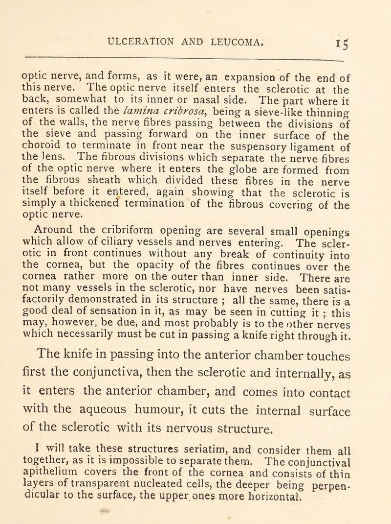ULCERATION AND LEUCOMA. optic nerve, and forms, as it were, an expansion of the end of this nerve. The optic nerve itself enters the sclerotic at the back, somewhat to its inner or nasal side. The part where it enters is called the lamina cribrosa^ being a sieve-like thinning of the walls, the nerve fibres passing between the divisions of the sieve and passing forward on the inner surface of the choroid to terminate in front near the suspensory ligament of the lens. The fibrous divisions which separate the nerve fibres of the optic nerve where it enters the globe are formed from the fibrous sheath which divided these fibres in the nerve itself before it entered, again showing that the sclerotic is simply a thickened termination of the fibrous covering of the optic nerve. Around the cribriform opening are several small openings which allow of ciliary vessels and nerves entering. The scler- otic in front continues without any break of continuity into the cornea, but the opacity of the fibres continues over the cornea rather more on the outer than inner side. There are not many vessels in the sclerotic, nor have nerves been satis- factorily demonstrated in its structure ; all the same, there is a good deal of sensation in it, as may be seen in cutting it ; this may, however, be due, and most probably is to the other nerves which necessarily must be cut in passing a knife right through it. The knife in passing into the anterior chamber touches first the conjunctiva, then the sclerotic and internally, as it enters the anterior chamber, and comes into contact with the aqueous humour, it cuts the internal surface of the sclerotic with its nervous structure. I will take these structures seriatim, and consider them all together, as it is impossible to separate them. The conjunctival apithelium covers the front of the cornea and consists of thin layers of transparent nucleated cells, the deeper being perpen- dicular to the surface, the upper ones more horizontal.