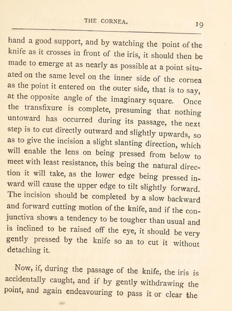 19 hand a good support, and by watching the point of the knife as it crosses in front of the iris, it should then be made to emerge at as nearly as possible at a point situ- ated on the same level on the inner side of the cornea as the point it entered on the outer side, that is to say, at the opposite angle of the imaginary square. Once the transfixure is complete, presuming that nothing untoward has occurred during its passage, the next step is to cut directly outward and slightly upwards, so as to give the incision a slight slanting direction, which will enable the lens on being pressed from below to meet with least resistance, this being the natural direc- tion it will take, as the lower edge being pressed in- ward will cause the upper edge to tilt slightly forward. The incision should be completed by a slow backward and forward cutting motion of the knife, and if the con- junctiva shows a tendency to be tougher than usual and is inclined to be raised off the eye, it should be very gently pressed by the knife so as to cut it without detaching it. Now, if, during the passage of the knife, the iris is accidentally caught, and if by gently withdrawing the point, and again endeavouring to pass it or clear the