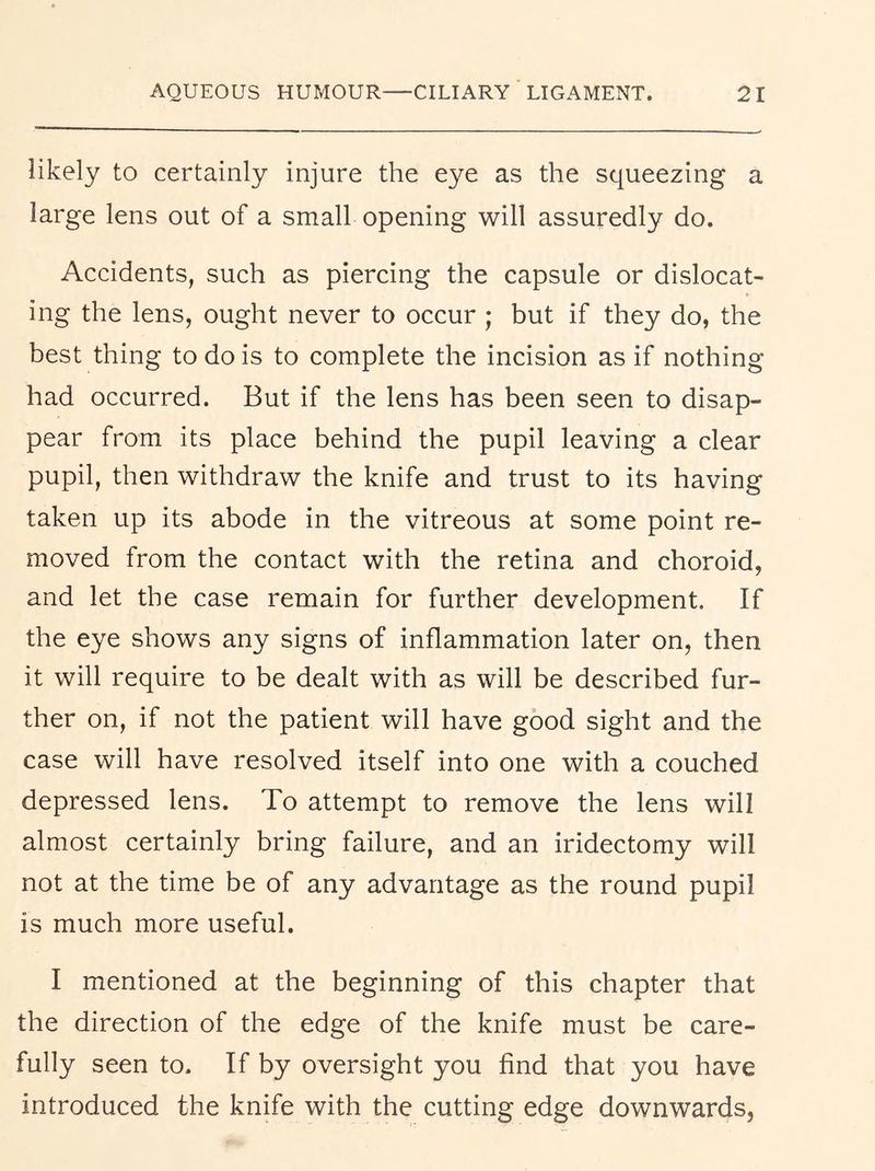 likely to certainly injure the eye as the squeezing a large lens out of a small opening will assuredly do. Accidents, such as piercing the capsule or dislocat- ing the lens, ought never to occur ; but if they do, the best thing to do is to complete the incision as if nothing had occurred. But if the lens has been seen to disap- pear from its place behind the pupil leaving a clear pupil, then withdraw the knife and trust to its having taken up its abode in the vitreous at some point re- moved from the contact with the retina and choroid, and let the case remain for further development. If the eye shows any signs of inflammation later on, then it will require to be dealt with as will be described fur- ther on, if not the patient will have good sight and the case will have resolved itself into one with a couched depressed lens. To attempt to remove the lens will almost certainly bring failure, and an iridectomy will not at the time be of any advantage as the round pupil is much more useful. I mentioned at the beginning of this chapter that the direction of the edge of the knife must be care- fully seen to. If by oversight you find that you have introduced the knife with the cutting edge downwards,