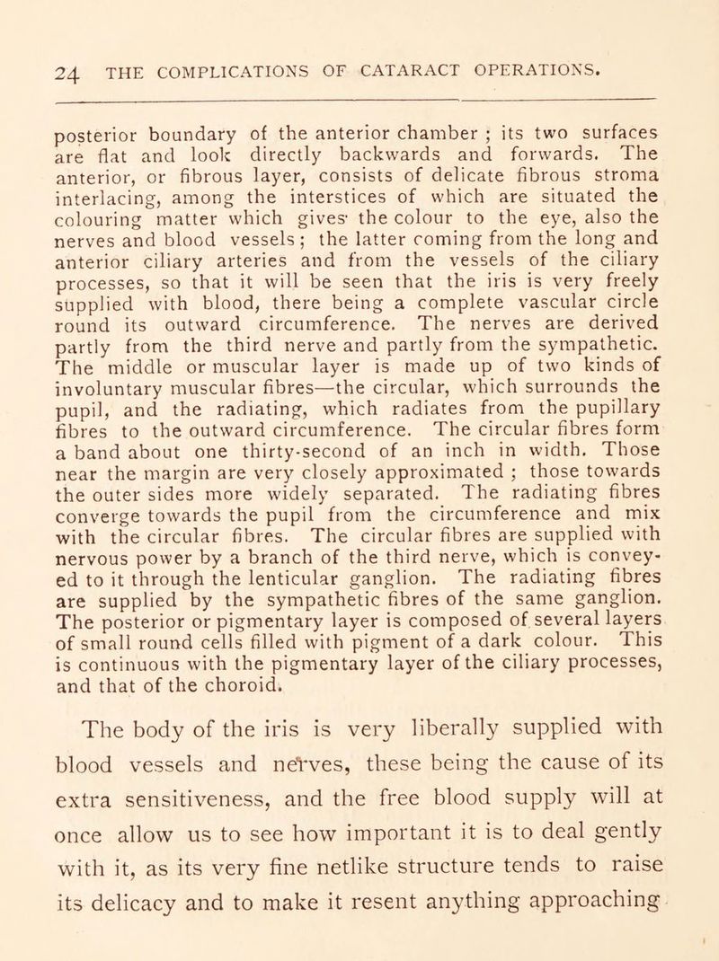 posterior boundary of the anterior chamber ; its two surfaces are flat and look directly backwards and forwards. The anterior, or fibrous layer, consists of delicate fibrous stroma interlacing, among the interstices of which are situated the colouring matter which gives- the colour to the eye, also the nerves and blood vessels ; the latter coming from the long and anterior ciliary arteries and from the vessels of the ciliary processes, so that it will be seen that the iris is very freely supplied with blood, there being a complete vascular circle round its outward circumference. The nerves are derived partly from the third nerve and partly from the sympathetic. The middle or muscular layer is made up of two kinds of involuntary muscular fibres—the circular, which surrounds the pupil, and the radiating, which radiates from the pupillary fibres to the outward circumference. The circular fibres form a band about one thirty-second of an inch in width. Those near the margin are very closely approximated ; those towards the outer sides more widely separated. The radiating fibres converge towards the pupil from the circumference and mix with the circular fibres. The circular fibres are supplied with nervous power by a branch of the third nerve, which is convey- ed to it through the lenticular ganglion. The radiating fibres are supplied by the sympathetic fibres of the same ganglion. The posterior or pigmentary layer is composed of several layers of small round cells filled with pigment of a dark colour. This is continuous with the pigmentary layer of the ciliary processes, and that of the choroid. The body of the iris is very liberally supplied with blood vessels and neVves, these being the cause of its extra sensitiveness, and the free blood supply will at once allow us to see how important it is to deal gently with it, as its very fine netlike structure tends to raise its delicacy and to make it resent anything approaching