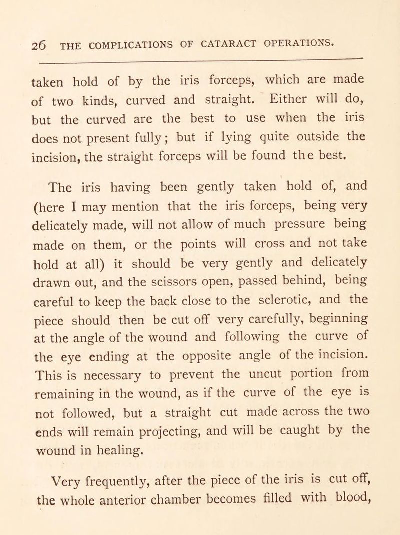 taken hold of by the iris forceps, which are made of two kinds, curved and straight. Either will do, but the curved are the best to use when the iris does not present fully; but if lying quite outside the incision, the straight forceps will be found the best. The iris having been gently taken hold of, and (here I may mention that the iris forceps, being very delicately made, will not allow of much pressure being made on them, or the points will cross and not take hold at all) it should be very gently and delicately drawn out, and the scissors open, passed behind, being careful to keep the back close to the sclerotic, and the piece should then be cut off very carefully, beginning at the angle of the wound and following the curve of the eye ending at the opposite angle of the incision. This is necessary to prevent the uncut portion from remaining in the wound, as if the curve of the eye is not followed, but a straight cut made across the two ends will remain projecting, and will be caught by the wound in healing. Very frequently, after the piece of the iris is cut off, the whole anterior chamber becomes filled with blood.
