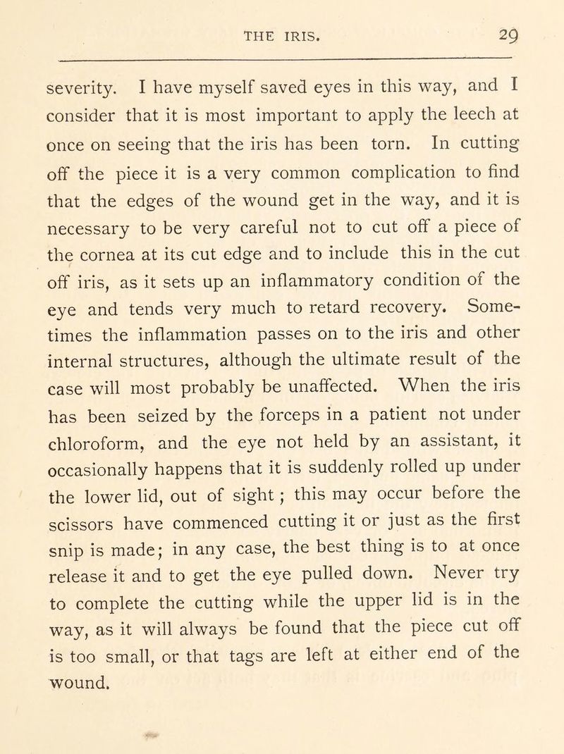severity. I have myself saved eyes in this way, and I consider that it is most important to apply the leech at once on seeing that the iris has been torn. In cutting off the piece it is a very common complication to find that the edges of the wound get in the way, and it is necessary to be very careful not to cut off a piece of the cornea at its cut edge and to include this in the cut off iris, as it sets up an inflammatory condition of the eye and tends very much to retard recovery. Some- times the inflammation passes on to the iris and other internal structures, although the ultimate result of the case will most probably be unaffected. When the iris has been seized by the forceps in a patient not under chloroform, and the eye not held by an assistant, it occasionally happens that it is suddenly rolled up under the lower lid, out of sight; this may occur before the scissors have commenced cutting it or just as the first snip is madej in any case, the best thing is to at once release it and to get the eye pulled down. Never try to complete the cutting while the upper lid is in the way, as it will always be found that the piece cut off is too small, or that tags are left at either end of the wound.