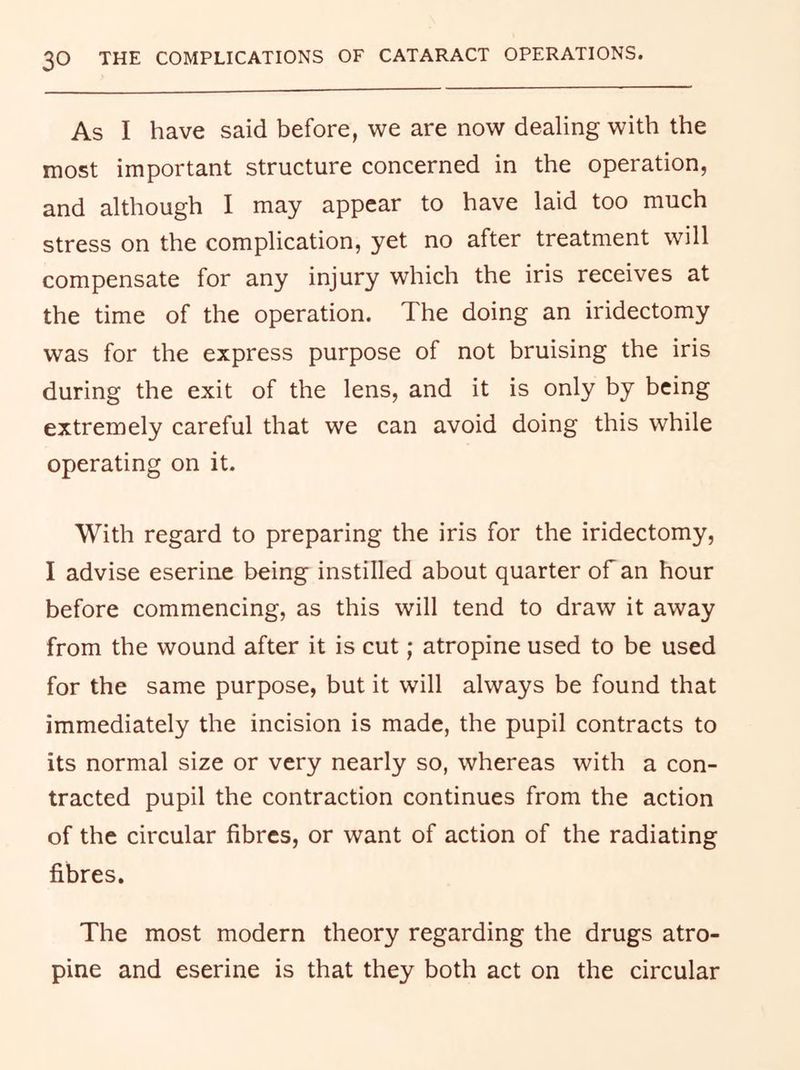 As I have said before, we are now dealing with the most important structure concerned in the operation, and although I may appear to have laid too much stress on the complication, yet no after treatment will compensate for any injury which the iris receives at the time of the operation. The doing an iridectomy was for the express purpose of not bruising the iris during the exit of the lens, and it is only by being extremely careful that we can avoid doing this while operating on it. With regard to preparing the iris for the iridectomy, I advise eserine being instilled about quarter of an hour before commencing, as this will tend to draw it away from the wound after it is cut; atropine used to be used for the same purpose, but it will always be found that immediately the incision is made, the pupil contracts to its normal size or very nearly so, whereas with a con- tracted pupil the contraction continues from the action of the circular fibres, or want of action of the radiating fibres. The most modern theory regarding the drugs atro- pine and eserine is that they both act on the circular