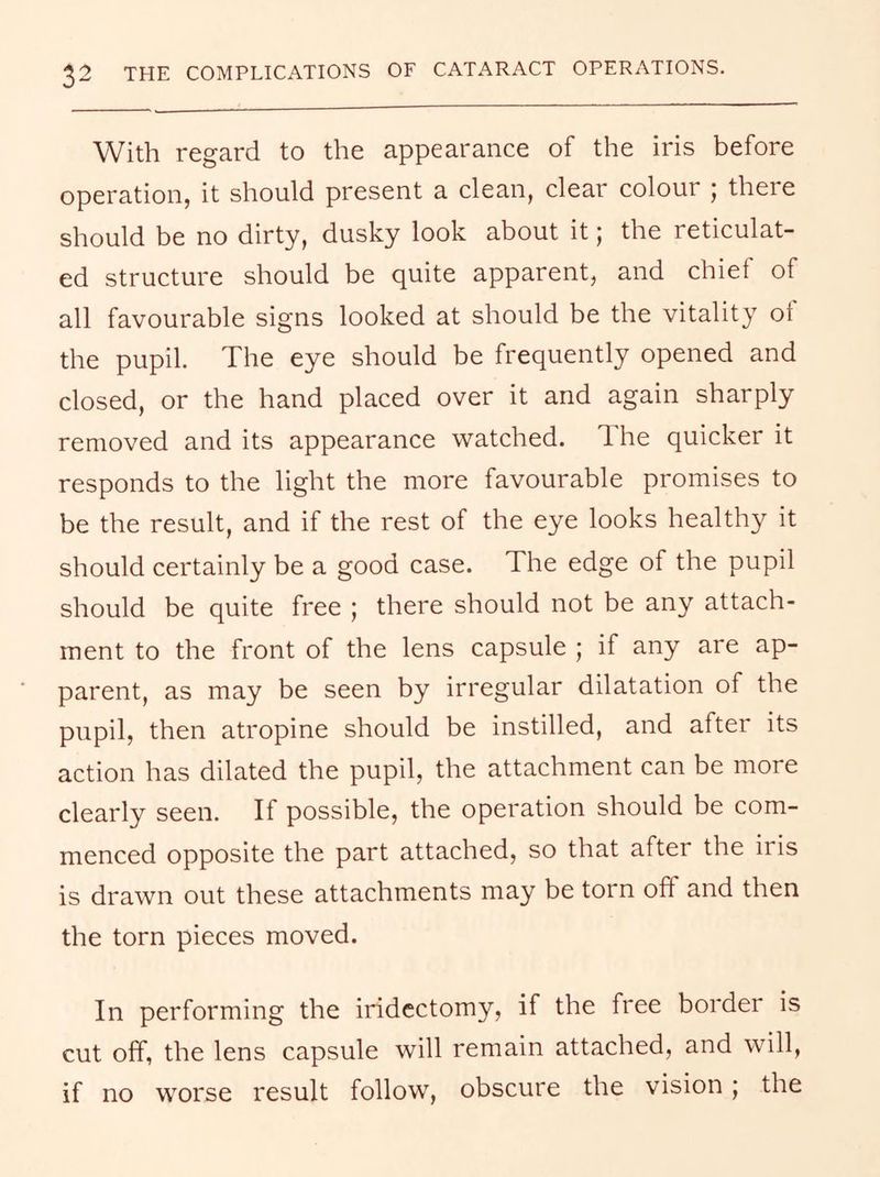 With regard to the appearance of the iris before operation, it should present a clean, clear colour j there should be no dirty, dusky look about it; the reticulat- ed structure should be quite apparent, and chief of all favourable signs looked at should be the vitality ot the pupil. The eye should be frequently opened and closed, or the hand placed over it and again sharply removed and its appearance watched. The quicker it responds to the light the more favourable promises to be the result, and if the rest of the eye looks healthy it should certainly be a good case. The edge of the pupil should be quite free ; there should not be any attach- ment to the front of the lens capsule ; if any are ap- parent, as may be seen by irregular dilatation of the pupil, then atropine should be instilled, and after its action has dilated the pupil, the attachment can be more clearly seen. If possible, the operation should be com- menced opposite the part attached, so that after the iris is drawn out these attachments may be torn off and then the torn pieces moved. In performing the iridectomy, if the free border is cut off, the lens capsule will remain attached, and will, if no worse result follow, obscure the vision; the
