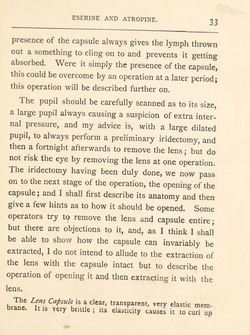 ESERINE AND ATROPINE. 33 presence of the capsule always gives the lymph thrown out a something to cling on to and prevents it getting absorbed. Were it simply the presence of the capsule, this could be overcome by an operation at a later period; this operation will be described further on. The pupil should be carefully scanned as to its size, a large pupil always causing a suspicion of extra inter- nal pressure, and my advice is, with a large dilated pupil, to always perform a preliminary iridectomy, and then a fortnight afterwards to remove the lens; biit do not risk the eye by removing the lens at one operation. The iridectomy having been duly done, we now pass on to the next stage of the operation, the opening of the capsule; and I shall first describe its anatomy and then give a few hints as to how it should be opened. Some operators try to remove the lens and capsule entire; but there are objections to it, and, as I think I shall be able to show how the capsule can invariably be extracted, I do not intend to allude to the extraction of the lens with the capsule intact but to describe the operation of opening it and then extracting it with the lens. brfnt is a clear, transparent, very elastic mem- brane. It IS very brittle; its elasticity causes it to curl up