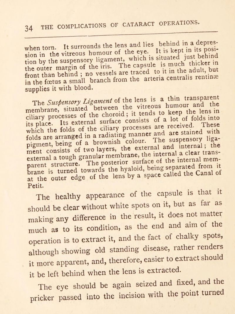 34 THE ;LTou^efmarg';ro77hrfr^Thet^^^^^ r r“en\in. supplies it with blood. The Suspensory Ligament of the lens is a thin transparent Petit. The healthy appearance of the capsule is that it should be clear without white spots on it, but as far as making any difference in the result, it does not matter much as to its condition, as the end and aim of the operation is to extract it, and the fact of chalky spots, although showing old standing disease, rather renders it more apparent, and, therefore, easier to extract should it be left behind when the lens is extracted. The eye should be again seized and fixed, and the pricker passed into the incision with the point turned