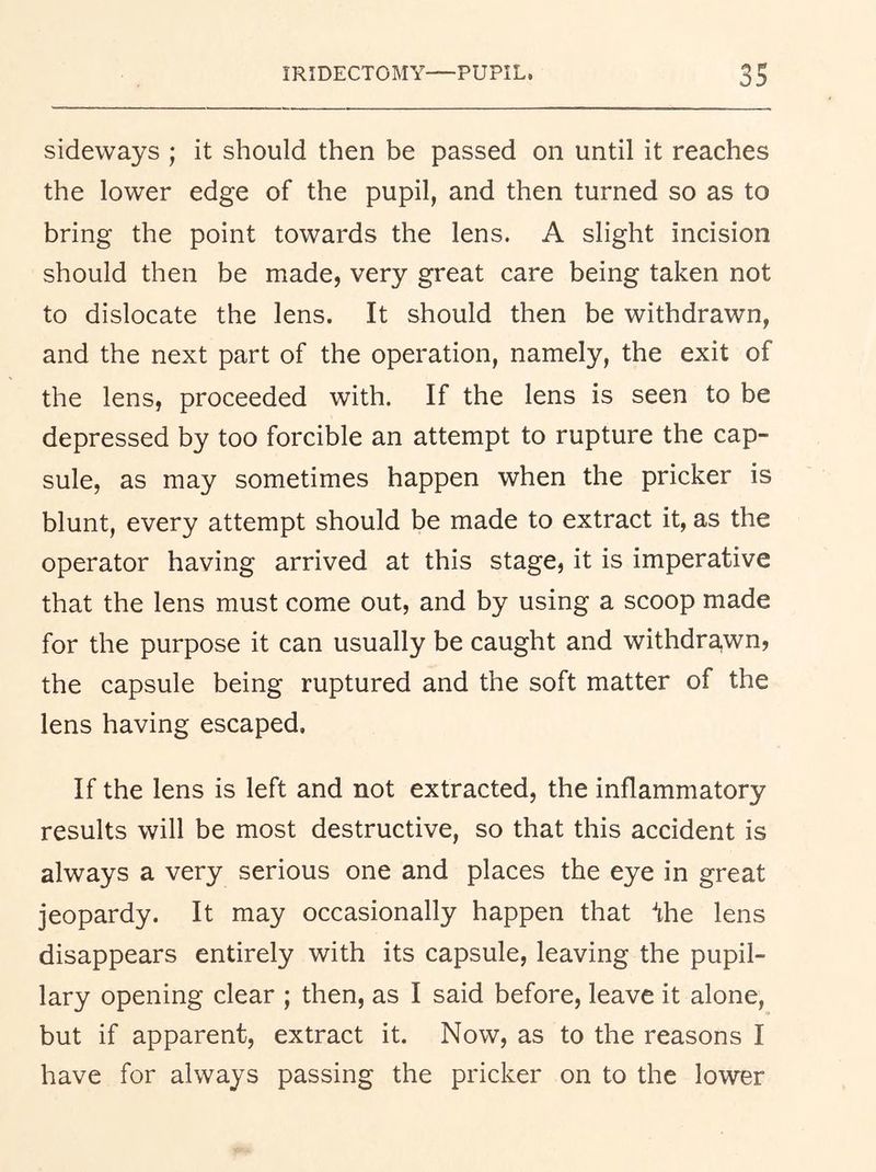sideways ; it should then be passed on until it reaches the lower edge of the pupil, and then turned so as to bring the point towards the lens. A slight incision should then be made, very great care being taken not to dislocate the lens. It should then be withdrawn, and the next part of the operation, namely, the exit of the lens, proceeded with. If the lens is seen to be depressed by too forcible an attempt to rupture the cap- sule, as may sometimes happen when the pricker is blunt, every attempt should be made to extract it, as the operator having arrived at this stage, it is imperative that the lens must come out, and by using a scoop made for the purpose it can usually be caught and withdra,wn, the capsule being ruptured and the soft matter of the lens having escaped. If the lens is left and not extracted, the inflammatory results will be most destructive, so that this accident is always a very serious one and places the eye in great jeopardy. It may occasionally happen that ^he lens disappears entirely with its capsule, leaving the pupil- lary opening clear ; then, as I said before, leave it alone, but if apparent, extract it. Now, as to the reasons I have for always passing the pricker on to the lower