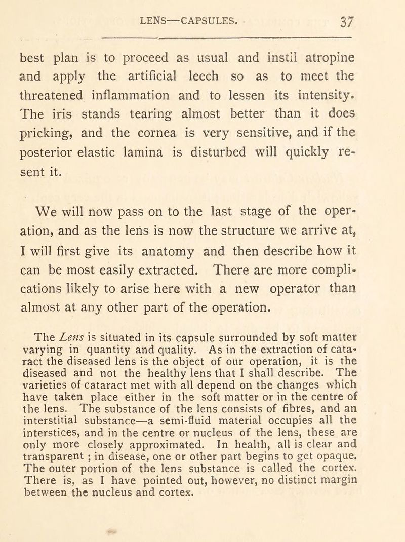 best plan is to proceed as usual and instil atropine and apply the artificial leech so as to meet the threatened inflammation and to lessen its intensity. The iris stands tearing almost better than it does pricking, and the cornea is very sensitive, and if the posterior elastic lamina is disturbed will quickly re- sent it. We will now pass on to the last stage of the oper- ation, and as the lens is now the structure we arrive at, I will first give its anatomy and then describe how it can be most easily extracted. There are more compli- cations likely to arise here with a new operator than almost at any other part of the operation. The Le7ts is situated in its capsule surrounded by soft matter varying in quantity and quality. As in the extraction of cata- ract the diseased lens is the object of our operation, it is the diseased and not the healthy lens that I shall describe. The varieties of cataract met with all depend on the changes which have taken place either in the soft matter or in the centre of the lens. The substance of the lens consists of fibres, and an interstitial substance—a semi-fluid material occupies all the interstices, and in the centre or nucleus of the lens, these are only more closely approximated. In health, all is clear and transparent; in disease, one or other part begins to get opaque. The outer portion of the lens substance is called the cortex. There is, as I have pointed out, however, no distinct margin between the nucleus and cortex.