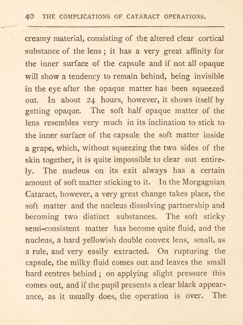 creamy material, consisting of the altered clear cortical substance of the lens ; it has a very great affinity for the inner surface of the capsule and if not all opaque will show a tendency to remain behind, being invisible in the eye after the opaque matter has been squeezed out. In about 24 hours, however, it shows itself by getting opaque. The soft half opaque matter of the lens resembles very much in its inclination to stick to the inner surface of the capsule the soft matter inside a grape, which, without squeezing the two sides of the skin together, it is quite impossible to clear out entire- ly. The nucleus on its exit always has a certain amount of soft matter sticking to it. In the Morgagnian Cataract, however, a very great change takes place, the soft matter and the nucleus dissolving partnership and becoming two distinct substances. The soft sticky semi-consistent matter has become quite fluid, and the nucleus, a hard yellowish double convex lens, small, as a rule, and very easily extracted. On rupturing the capsule, the milky fluid comes out and leaves the small hard centres behind ; on appl3nng slight pressure this comes out, and if the pupil presents a clear black appear- ance, as it usually does, the operation is over. The
