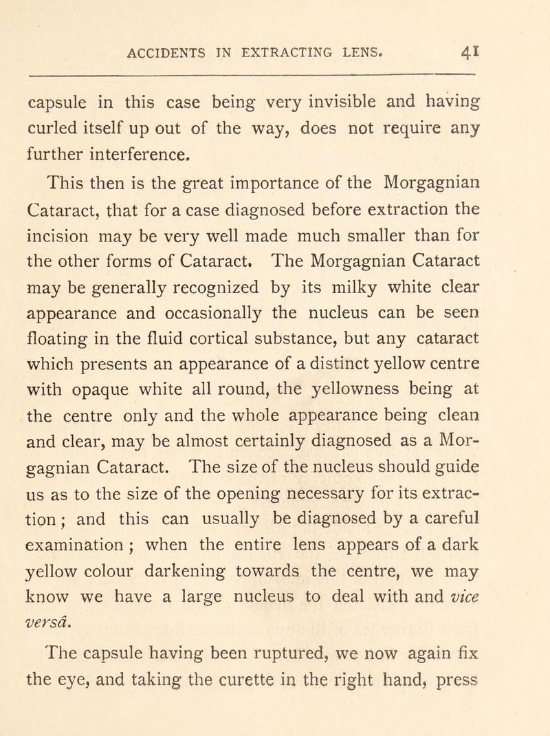 capsule in this case being very invisible and having curled itself up out of the way, does not require any further interference. This then is the great importance of the Morgagnian Cataract, that for a case diagnosed before extraction the incision may be very well made much smaller than for the other forms of Cataract, The Morgagnian Cataract may be generally recognized by its milky white clear appearance and occasionally the nucleus can be seen floating in the fluid cortical substance, but any cataract which presents an appearance of a distinct yellow centre with opaque white all round, the yellowness being at the centre only and the whole appearance being clean and clear, may be almost certainly diagnosed as a Mor- gagnian Cataract. The size of the nucleus should guide us as to the size of the opening necessary for its extrac- tion ; and this can usually be diagnosed by a careful examination ; when the entire lens appears of a dark yellow colour darkening towards the centre, we may know we have a large nucleus to deal with and vice versa. The capsule having been ruptured, we now again fix the eye, and taking the curette in the right hand, press