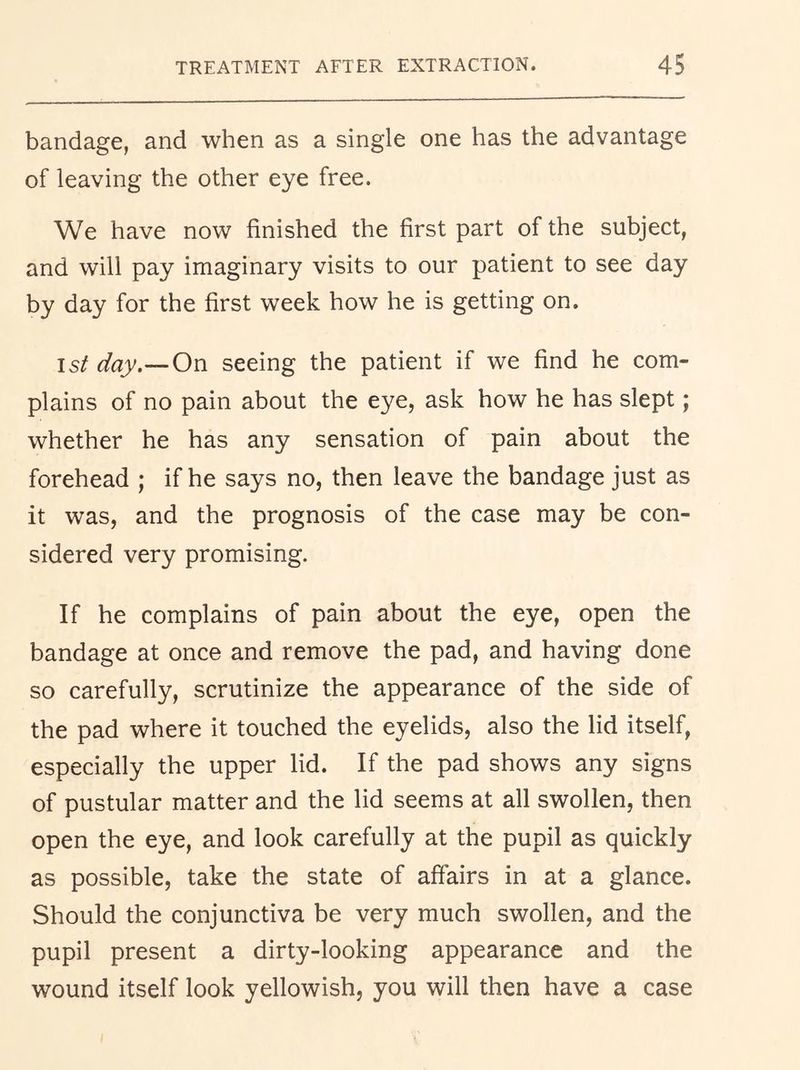bandage, and when as a single one has the advantage of leaving the other eye free. We have now finished the first part of the subject, and will pay imaginary visits to our patient to see day by day for the first week how he is getting on. 1st day,—On seeing the patient if we find he com- plains of no pain about the eye, ask how he has slept ; whether he has any sensation of pain about the forehead ; if he says no, then leave the bandage just as it was, and the prognosis of the case may be con- sidered very promising. If he complains of pain about the eye, open the bandage at once and remove the pad, and having done so carefully, scrutinize the appearance of the side of the pad where it touched the eyelids, also the lid itself, especially the upper lid. If the pad shows any signs of pustular matter and the lid seems at all swollen, then open the eye, and look carefully at the pupil as quickly as possible, take the state of affairs in at a glance. Should the conjunctiva be very much swollen, and the pupil present a dirty-looking appearance and the wound itself look yellowish, you will then have a case