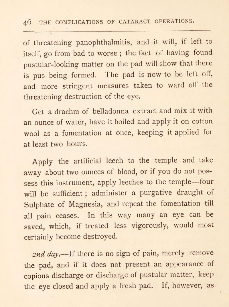 of threatening panophthalmitis, and it will, if left to itself, go from bad to worse ; the fact of having found pustular-looking matter on the pad will show that there is pus being formed. The pad is now to be left off, and more stringent measures taken to ward off the threatening destruction of the eye. Get a drachm of belladonna extract and mix it with an ounce of water, have it boiled and apply it on cotton wool as a fomentation at once, keeping it applied for at least two hours. Apply the artificial leech to the temple and take away about two ounces of blood, or if you do not pos- sess this instrument, apply leeches to the temple—four will be sufficient; administer a purgative draught of Sulphate of Magnesia, and repeat the fomentation till all pain ceases. In this way many an eye can be saved, which, if treated less vigorously, would most certainly become destroyed. 2nd day,—If there is no sign of pain, merely remove the pad, and if it does not present an appearance of copious discharge or discharge of pustular matter, keep the eye closed and apply a fresh pad. If, however, as